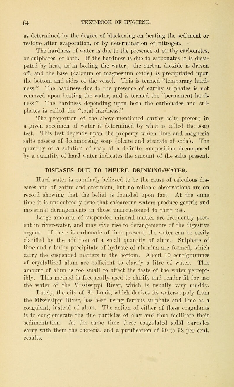 as determined by the degree of blackening on heating the sediment or residue after evaporation, or by determination of nitrogen. The hardness of water is due to the presence of earthy carbonates, or sulphates, or both. If the hardness is due to carbonates it is dissi- pated by heat, as in boiling the water; the carbon dioxide is driven off, and the base (calcium or magnesium oxide) is precipitated upon the bottom and sides of the vessel. This is termed temporary hard- ness. The hardness due to the presence of earthy sulphates is not removed upon heating the water, and is termed the permanent hard- ness. The hardness depending upon both the carbonates and sul- phates is called the total hardness. The proportion of the above-mentioned earthy salts present in a given specimen of water is determined by what is called the soap test.' This test depends upon the property which lime and magnesia salts possess of decomposing soap (oleate and stearate of soda). The quantity of a solution of soap of a definite composition decomposed by a quantity of hard water indicates the amount of the salts present. DISEASES DUE TO IMPURE DRINKING=WATER. Hard water is popularly believed to be the cause of calculous dis- eases and of goitre and cretinism, but no reliable observations are on record showing that the belief is founded upon fact. At the same time it is undoubtedly true that calcareous waters produce gastric and intestinal derangements in those unaccustomed to their use. Large amounts of suspended mineral matter are frequently pres- ent in river-water, and may give rise to derangements of the digestive organs. If there is carbonate of lime present, the water can be easily clarified by the addition of a small quantity of alum. Sulphate of lime and a bulky precipitate of hydrate of alumina are formed, whicli carry the suspended matters to the bottom. About 10 centigrammes of crystallized alum are sufficient to clarify a litre of water. This amount of alum is too small to affect the taste of the water percept- ibly. This method is frequently used to clarify and render fit for use the water of the ]\Iississippi Eiver, which is usually very muddy. Lately, the city of St. Louis, which derives its water-supply from the Mississippi Eiver, has been using ferrous sulphate and lime as a coagulant, instead of alum. The action of either of these coagulants is to conglomerate the fine particles of clay and thus facilitate their sedimentation. At the same time these coagulated solid particles carry with them the bacteria, and a purification of 90 to 98 per cent, results.