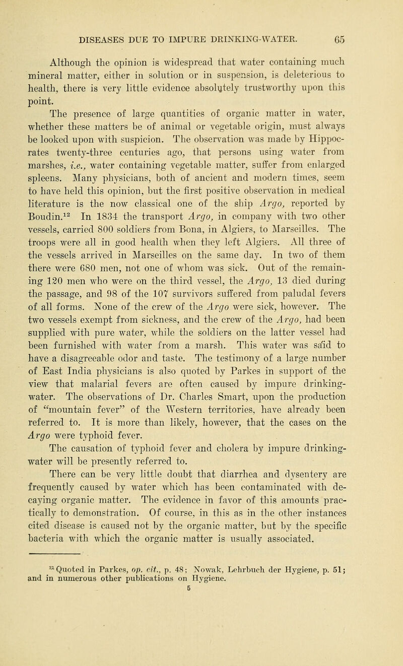 Although the opinion is widespread that water containing much mineral matter, either in solution or in suspension, is deleterious to health, there is very little evidence absoliitely trustworthy upon this point. The presence of large quantities of organic matter in water, whether these matters be of animal or vegetable origin, must always be looked upon with suspicion. The observation was made by Hippoc- rates twenty-three centuries ago, that persons using water from marshes, i.e., water containing vegetable matter, suffer from enlarged spleens. Many physicians, both of ancient and modern times, seem to have held this opinion, but the first positive observation in medical literature is the now classical one of the ship Argo, reported by Boudin.^^ In 1834 the transport Argo, in company with two other vessels, carried 800 soldiers from Bona, in Algiers, to Marseilles. The troops were all in good health when they left Algiers. All three of the vessels arrived in Marseilles on the same day. In two of them there were 680 men, not one of whom was sick. Out of the remain- ing 120 men who were on the third vessel, the Argo, 13 died during the passage, and 98 of the 107 survivors suffered from paludal fevers of all forms. None of the crew of the Argo were sick, however. The two vessels exempt from sickness, and the crew of the Argo, had been supplied with pure water, while the soldiers on the latter vessel had been furnished with water from a marsh. This water was sa'id to have a disagreeable odor and taste. The testimony of a large number of East India physicians is also quoted by Parkes in support of the view that malarial fevers are often caused by impure drinking- water. The observations of Dr. Charles Smart, upon the production of '^mountain fever of the Western territories, have already been referred to. It is more than likely, however, that the cases on the Argo were typhoid fever. The causation of typhoid fever and cholera by impure drinking- water will be presently referred to. There can be very little doubt that diarrhea and dysentery are frequently caused by water which has been contaminated with de- caying organic matter. The evidence in favor of this amounts prac- tically to demonstration. Of course, in this as in the other instances cited disease is caused not by the organic matter, but by the specific bacteria with which the organic matter is usually associated. ^* Quoted in Parkes, op. cit., p. 48; Nowak, Lehrbuch der Hygiene, p. 51; and in numerous other publications on Hygiene. 5