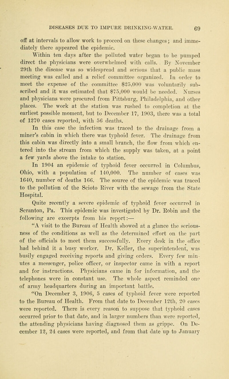 off at intervals to allow work to proceed on these changes; and imme- diately there appeared the epidemic. Within ten days after the polluted water began to be pumped direct the physicians were overwhelmed with calls. . By N'ovember 39th the disease was so widespread and serious that a public mass meeting was called and a relief committee organized. In order to meet the expense of the committee $25,000 was voluntarily sub- scribed and it was estimated that $75,000 would be needed. Xurses and physicians were procured from Pittsburg, Philadelphia, and other places. The work at the station was rushed to completion at the earliest possible moment, but to December 17, 1903, there was a total of 1270 cases reported, with 56 deaths. In this case the infection was traced to the drainage from a miner's cabin in which there was typhoid fever. The drainage from this cabin was directly into a small branch, the flow from which en- tered into the stream from which the supply was taken, at a point a few yards above the intake to station. In 1904 an epidemic of typhoid fever occurred in Columbus, Ohio, with a population of 140,000. The number of cases was 1640, number of deaths 166. The source of the epidemic was traced to the pollution of the Scioto Elver with the sewage from the State Hospital. Quite recently a severe epidemic of tj^hoid fever occurred in Scranton, Pa. This epidemic was investigated by Dr. Eobin and the following are excerpts from his report:— A visit to the Bureau of Health showed at a glance the serious- ness of the conditions as well as the determined eifort on the part of the officials to meet them successfully. Every desk in the office had behind it a busy worker. Dr. Keller, the superintendent, was busily engaged receiving reports and giving orders. Every few min- utes a messenger, police officer, or inspector came in with a report and for instructions. Physicians came in for information, and the telephones were in constant use. The whole aspect reminded one of army headquarters during an imjDortant battle. On December 3, 1906, 5 cases of t3'phoid fever were reported to the Bureau of Health. From that date to December 12th, 20 cases were reported. There is every reason to suppose that typhoid cases occurred prior to that date, and in larger numbers than were reported, the attending physicians having diagnosed them as grippe. On De- cember 12, 24 cases were reported, and from that date up to January