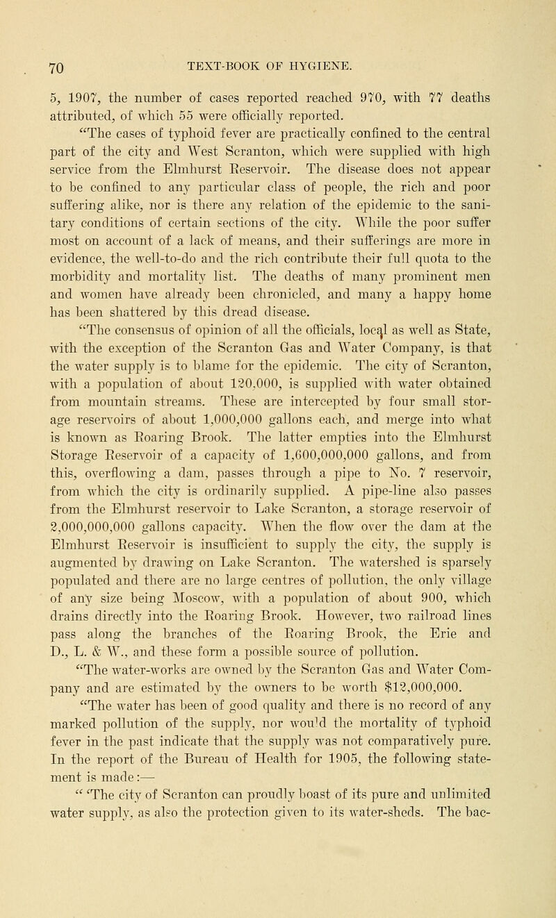 5, 1907, the number of cases reported reached 970, with 77 deaths attributed, of which 55 were officially reported. The cases of typhoid fever are practically confined to the central part of the city and West Scranton, which were supplied with high service from the Elmhurst Eeservoir, The disease does not appear to be confined to any particular class of people, the rich and poor suffering alike, nor is there any relation of the epidemic to the sani- tary conditions of certain sections of the city. While the poor suffer most on account of a lack of means, and their sufferings are more in evidence, the well-to-do and the rich contribute their full quota to the morbidity and mortality list. The deaths of many prominent men and women have already been chronicled, and many a happy home has been shattered by this dread disease. The consensus of opinion of all the officials, loc^l as well as State, with the exception of the Scranton Gas and Water Company, is that the water supply is to blame for the ei^idemic. The city of Scranton, with a population of about 120,000, is supplied with water obtained from mountain streams. These are intercepted by four small stor- age reservoirs of about 1,000,000 gallons each, and merge into what is known as Eoaring Brook. The latter empties into the Elmhurst Storage Eeservoir of a capacity of 1,600,000,000 gallons, and from this, overflowing a dam, passes through a pipe to No. 7 reservoir, from which the city is ordinarily supplied. A pipe-line also passes from the Elmhurst reservoir to Lake Scranton, a storage reservoir of 2,000,000,000 gallons capacity. When the flow over the dam at the Elmhurst Eeservoir is insufficient to supply the city, the supply is augmented by drawing on Lake Scranton. The watershed is sparsely populated and there are no large centres of pollution, the only village of any size being Moscow, with a population of about 900, which drains directly into the Eoaring Brook. However, two railroad lines pass along the branches of the Eoaring Brook, the Erie and D., L. & W., and these form a possible source of pollution. The water-works are owned by the Scranton Gas and Water Com- pany and are estimated by the owners to bo worth $13,000,000. The water has been of good quality and there is no record of any marked pollution of the supply, nor wou^d the mortality of typhoid fever in the past indicate that the supply was not comparatively pure. In the report of the Bureau of Health for 1905, the following state- ment is made:—  ^The city of Scranton can proudly boast of its pure and unlimited water supply, as also the protection given to its water-sheds. The bac-