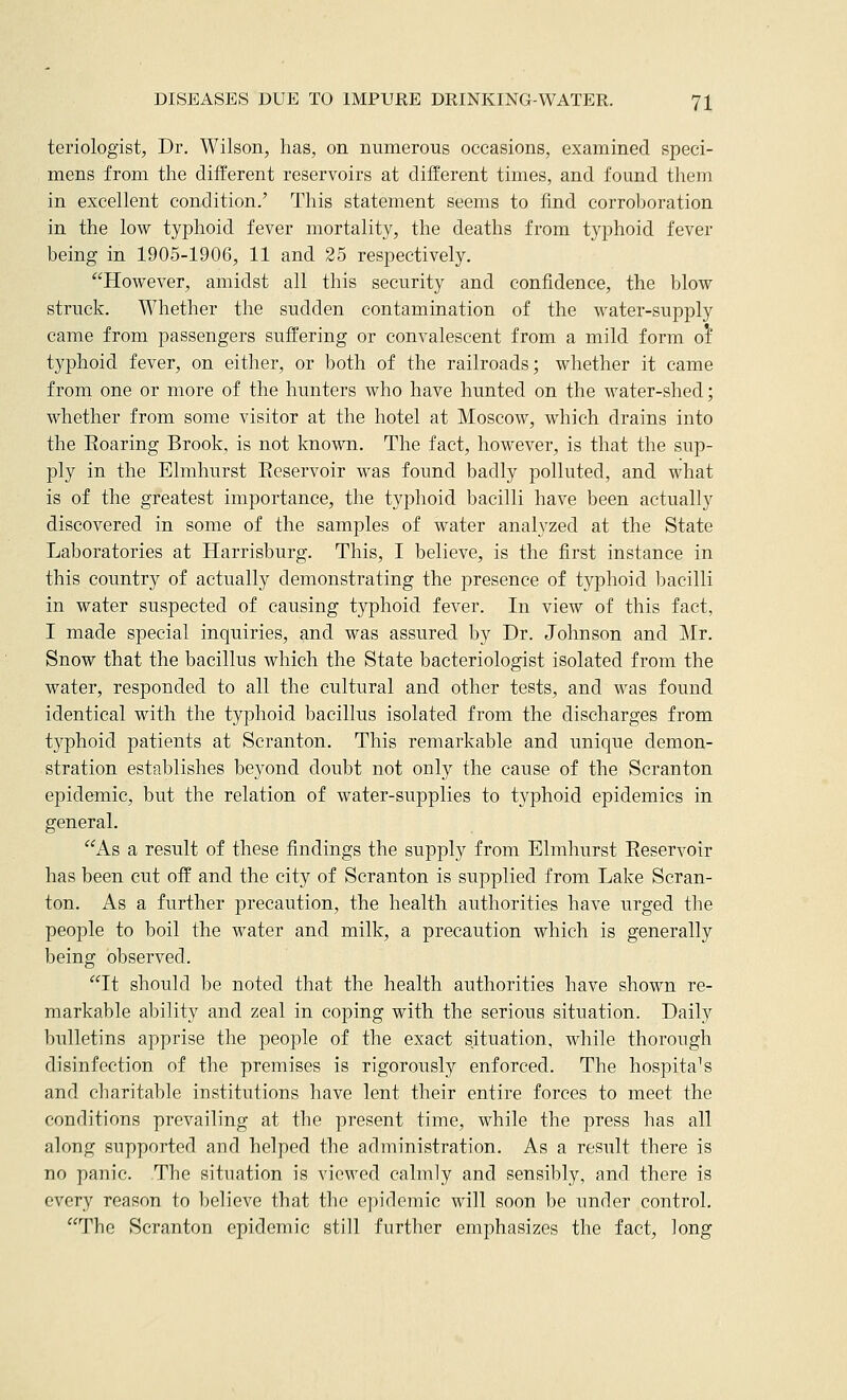 teriologist, Dr. Wilson, has, on numerous occasions, examined speci- mens from the different reservoirs at different times, and found them in excellent condition.' This statement seems to find corroboration in the low typhoid fever mortality, the deaths from typhoid fever being in 1905-1906, 11 and 25 respectively. However, amidst all this security and confidence, the blow struck. Whether the sudden contamination of the water-supply came from passengers suffering or convalescent from a mild form oi typhoid fever, on either, or both of the railroads; whether it came from one or more of the hunters who have hunted on the water-shed; whether from some visitor at the hotel at Moscow, which drains into the Eoaring Brook, is not known. The fact, however, is that the sup- ply in the Elmhurst Eeservoir was found badly polluted, and what is of the greatest importance, the typhoid bacilli have been actually discovered in some of the samples of water analyzed at the State Laboratories at Harrisburg. This, I believe, is the first instance in this country of actually demonstrating the presence of typhoid bacilli in water suspected of causing typhoid fever. In view of this fact, I made special inquiries, and was assured by Dr. Johnson and Mr. Snow that the bacillus which the State bacteriologist isolated from the water, responded to all the cultural and other tests, and was found identical with the typhoid bacillus isolated from the discharges from typhoid patients at Scranton. This remarkable and unique demon- stration establishes beyond doubt not only the cause of the Scranton epidemic, but the relation of water-supplies to typhoid epidemics in general. As a result of these findings the supply from Elmhurst Eeservoir has been cut off and the city of Scranton is supplied from Lake Scran- ton. As a further precaution, the health authorities have urged the people to boil the water and milk, a precaution which is generally being observed. It should be noted that the health authorities have shown re- markable ability and zeal in coping with the serious situation. Daily bulletins apprise the people of the exact situation, while thorough disinfection of the premises is rigorously enforced. The hospitals and charitable institutions have lent their entire forces to meet the conditions prevailing at the present time, while the press has all along supported and helped the administration. As a result there is no panic. The situation is viewed calmly and sensibly, and there is every reason to believe that the epidemic will soon be under control. The Scranton epidemic still further emphasizes the fact, long