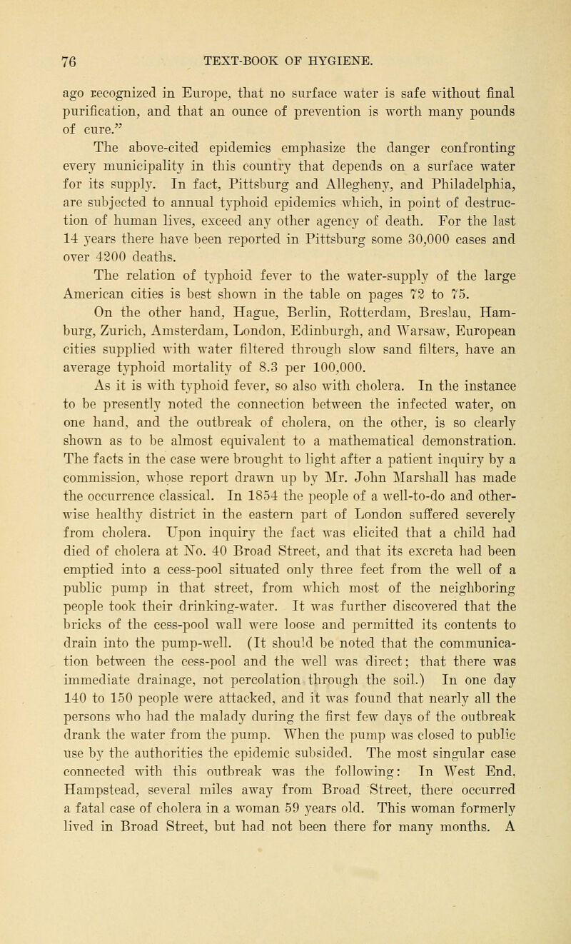 ago recognized in Europe, that no surface water is safe without j&nal purification, and that an ounce of prevention is worth many pounds of cure. Tlie above-cited epidemics emphasize the danger confronting every municipality in this country that depends on a surface water for its supply. In fact, Pittsburg and Allegheny, and Philadelphia, are subjected to annual typhoid epidemics which, in point of destruc- tion of human lives, exceed any other agency of death. For the last 14 years there have been reported in Pittsburg some 30,000 cases and over 4200 deaths. The relation of typhoid fever to the water-supply of the large American cities is best shown in the table on pages 72 to 75. On the other hand, Hague, Berlin, Eotterdam, Breslau, Ham- burg, Zurich, Amsterdam, London. Edinljurgh, and Warsaw, European cities supplied with water filtered through slow sand filters, have an average typhoid mortality of 8.3 per 100,000. As it is with typhoid fever, so also with cholera. In the instance to be presently noted the connection between the infected water, on one hand, and the outbreak of cholera, on the other, is so clearly shown as to be almost equivalent to a mathematical demonstration. The facts in the case were brought to light after a patient inquiry by a commission, whose report drawn up by Mr. John Marshall has made the occurrence classical. In 1854 the people of a Avell-to-do and other- wise healthy district in the eastern part of London suffered severely from cholera. L^pon inquiry the fact was elicited that a child had died of cholera at No. 40 Broad Street, and that its excreta had been emptied into a cess-pool situated only three feet from the well of a public pump in that street, from which most of the neighboring people took their drinking-water. It was further discovered that the bricks of the cess-pool wall were loose and permitted its contents to drain into the pump-well. (It should be noted that the communica- tion between the cess-pool and the well was direct; that there was immediate drainage, not percolation through the soil.) In one day 140 to 150 people were attacked, and it was found that nearly all the persons who had the malady during the first fcAV days of the outbreak drank the water from the pump. When the pump was closed to public use by the authorities the epidemic subsided. The most singular case connected with this outbreak was the following: In West End, Hampstead, several miles away from Broad Street, there occurred a fatal case of cholera in a woman 59 years old. This woman formerly lived in Broad Street, but had not been there for many months. A