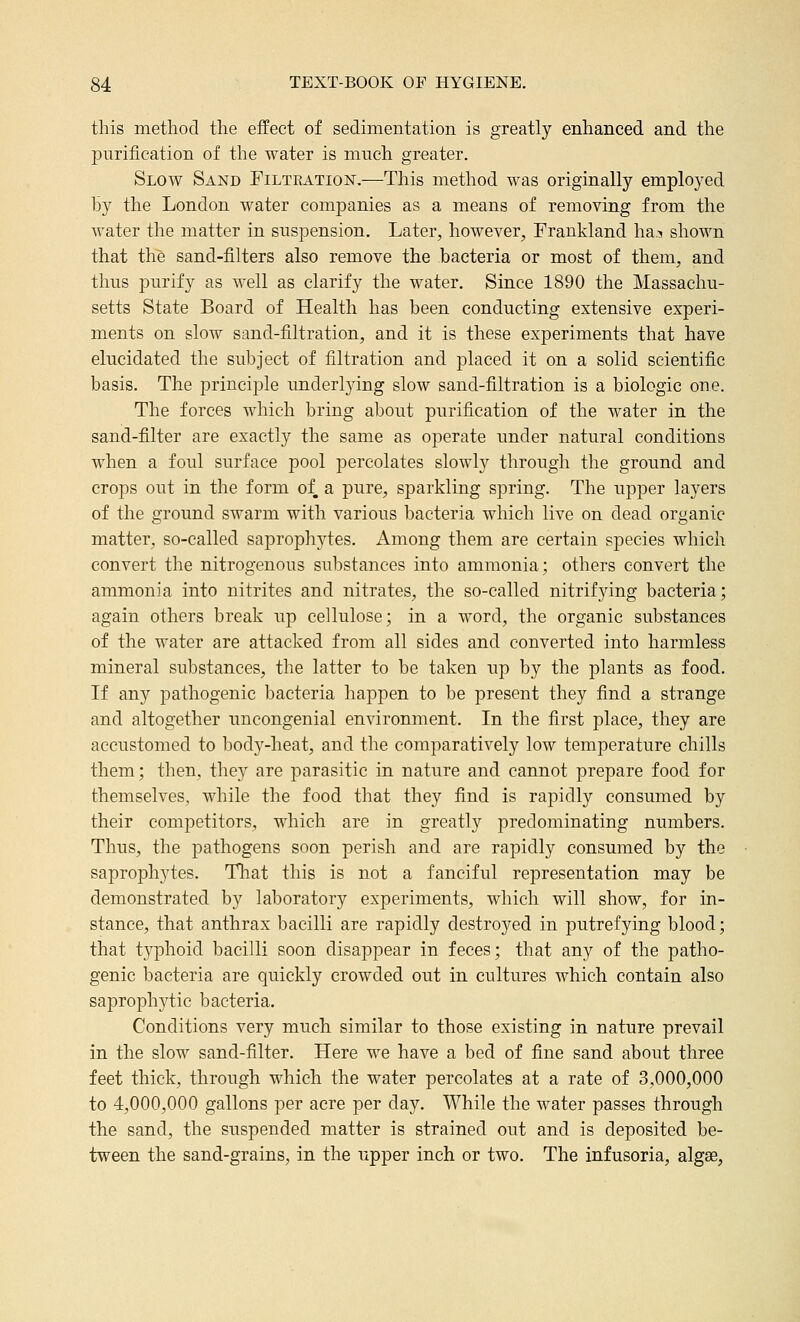 this method the effect of sedimentation is greatly enhanced and the purification of the water is much greater. Slow Sand FiLTRATioisr.—This method was originally employed by the London water companies as a means of removing from the water the matter in suspension. Later, however, Frankland ha? shown that the sand-filters also remove the bacteria or most of them, and thus purify as well as clarify the water. Since 1890 the Massachu- setts State Board of Health has been conducting extensive experi- ments on slow sand-filtration, and it is these experiments that have elucidated the subject of filtration and placed it on a solid scientific basis. The principle underljdng slow sand-filtration is a biologic one. The forces which bring about purification of the water in the sand-filter are exactly the same as operate imder natural conditions when a foul surface pool percolates slowly through the ground and crops out in the form of a pure, sparkling spring. The upper layers of the ground swarm with various bacteria which live on dead organic matter, so-called saprophytes. Among them are certain species which convert the nitrogenous substances into ammonia; others convert the ammonia into nitrites and nitrates, the so-called nitrifying bacteria; again others break up cellulose; in a word, the organic substances of the water are attacked from all sides and converted into harmless mineral substances, the latter to be taken up by the plants as food. If any pathogenic bacteria happen to be present they find a strange and altogether uncongenial environment. In the first place, they are accustomed to body-heat, and the comparatively low temperature chills them; then, they are parasitic in nature and cannot prepare food for themselves, while the food that they find is rapidly consumed by their competitors, which are in greatly predominating numbers. Thus, the pathogens soon perish and are rapidly consumed by the saprophytes. Tliat this is not a fanciful representation may be demonstrated by laboratory experiments, which will show, for in- stance, that anthrax bacilli are rapidly destroyed in putrefying blood; that typhoid bacilli soon disappear in feces; that any of the patho- genic bacteria are quickly crowded out in cultures which contain also saproph3^tic bacteria. Conditions very much similar to those existing in nature prevail in the slow sand-filter. Here we have a bed of fine sand about three feet thick, through which the water percolates at a rate of 3,000,000 to 4,000,000 gallons per acre per day. While the water passes through the sand, the suspended matter is strained out and is deposited be- tween the sand-grains, in the upper inch or two. The infusoria, algae,