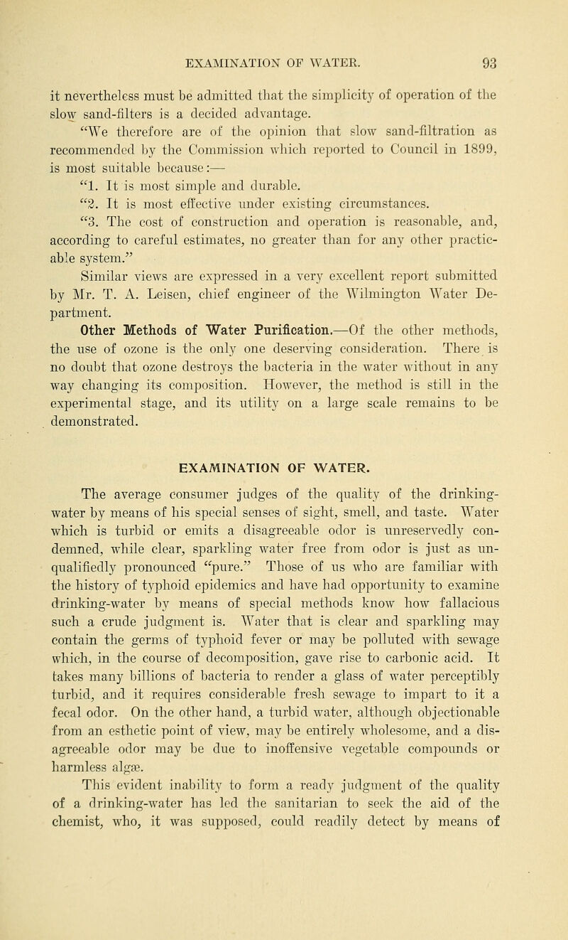 it nevertheless must be admitted that the simplicity of operation of the slow sand-filters is a decided advantage. We therefore are of the opinion that slow sand-filtration as recommended by the Commission which reported to Council in 1899, is most suitable because:— 1. It is most simple and durable. 2. It is most effective imder existing circumstances. 3. The cost of construction and operation is reasonable, and, according to careful estimates, no greater than for any other practic- able system. Similar views are expressed in a very excellent report submitted by Mr. T. A. Leisen, chief engineer of the Wilmington Water De- partment. Other Methods of Water Purification.—Of the other methods, the use of ozone is the only one deserving consideration. There is no doubt that ozone destroys the bacteria in the water without in any way changing its composition. However, the method is still in the experimental stage, and its utility on a large scale remains to be demonstrated. EXAMINATION OF WATER. The average consumer judges of the quality of the drinking- water by means of his special senses of sight, smell, and taste. Water which is turbid or emits a disagreeable odor is unreservedly con- demned, while clear, sparkling water free from odor is just as un- qualifiedly pronounced pure. Those of us who are familiar with the history of typhoid epidemics and have had opportunity to examine drinking-water by means of special methods know how fallacious such a crude judgment is. Water that is clear and sparkling may contain the germs of typhoid fever or may be polluted with sewage which, in the course of decomposition, gave rise to carbonic acid. It takes many billions of bacteria to render a glass of water perceptibly turbid, and it requires considerable fresh sewage to impart to it a fecal odor. On the other hand, a turbid water, although objectionable from an esthetic point of view, may be entirely wholesome, and a dis- agreeable odor may be due to inoffensive vegetable compounds or harmless algge. This evident inability to form a ready judgment of the quality of a drinking-water has led the sanitarian to seek the aid of the chemist, who, it was supposed, could readily detect by means of