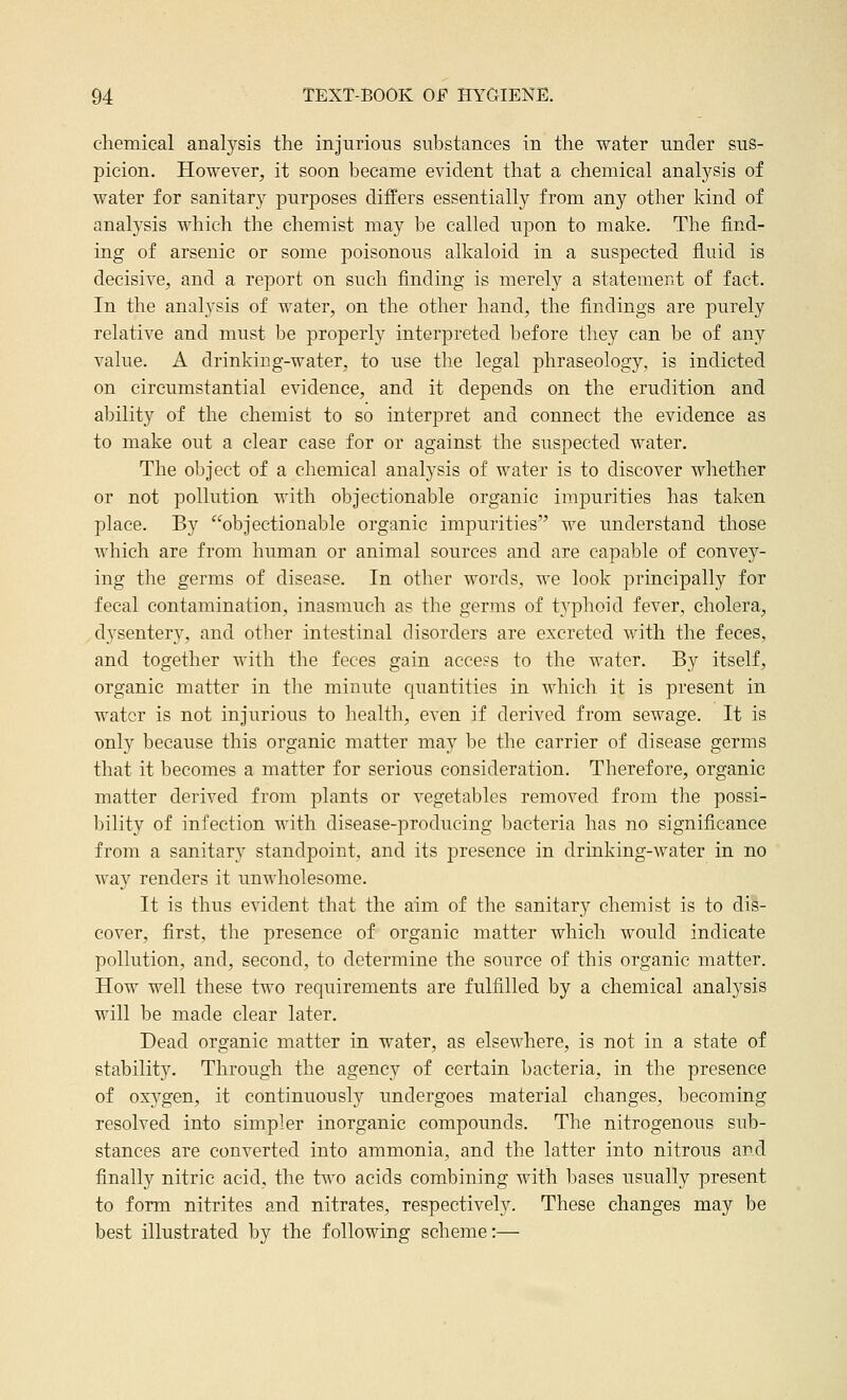 chemical analysis the injurious substances in the water under sus- picion. However^ it soon became evident that a chemical analj^sis of water for sanitary purposes differs essentially from any other kind of analysis which the chemist may be called upon to make. The find- ing of arsenic or some poisonous alkaloid in a suspected fluid is decisive, and a report on such finding is merely a statement of fact. In the analysis of water, on the other hand, the findings are purely relative and must be properly interpreted before they can be of any value. A drinking-water, to use the legal phraseology, is indicted on circumstantial evidence, and it depends on the erudition and ability of the chemist to so interpret and connect the evidence as to make out a clear case for or against the suspected water. The object of a chemical analysis of water is to discover wliether or not pollution with objectionable organic impurities has taken place. By objectionable organic impurities we understand those which are from human or animal sources and are capable of convey- ing the germs of disease. In other words, we look principally for fecal contamination, inasmuch as the germs of tj'phoid fever, cholera, .dysentery, and other intestinal disorders are excreted with the feces, and together with the feces gain access to the water. By itself, organic matter in the minute quantities in which it is present in water is not injurious to health, even if derived from sewage. It is only because this organic matter may be the carrier of disease germs that it becomes a matter for serious consideration. Therefore, organic matter derived from plants or vegetables removed from the possi- bility of infection with disease-producing bacteria has no significance from a sanitary standpoint, and its presence in drinking-water in no way renders it unwholesome. It is thus evident that the aim of the sanitary chemist is to dis- cover, first, the presence of organic matter which would indicate pollution, and, second, to determine the source of this organic matter. How well these two requirements are fulfilled by a chemical analysis will be made clear later. Dead organic matter in water, as elsewhere, is not in a state of stability. Through the agency of certain bacteria, in the presence of oxygen, it continuously undergoes material changes, becoming resolved into simpler inorganic compounds. The nitrogenous sub- stances are converted into ammonia, and the latter into nitrous and finally nitric acid, the two acids combining with bases usually present to form nitrites and nitrates, respectively. These changes may be best illustrated by the following scheme:—