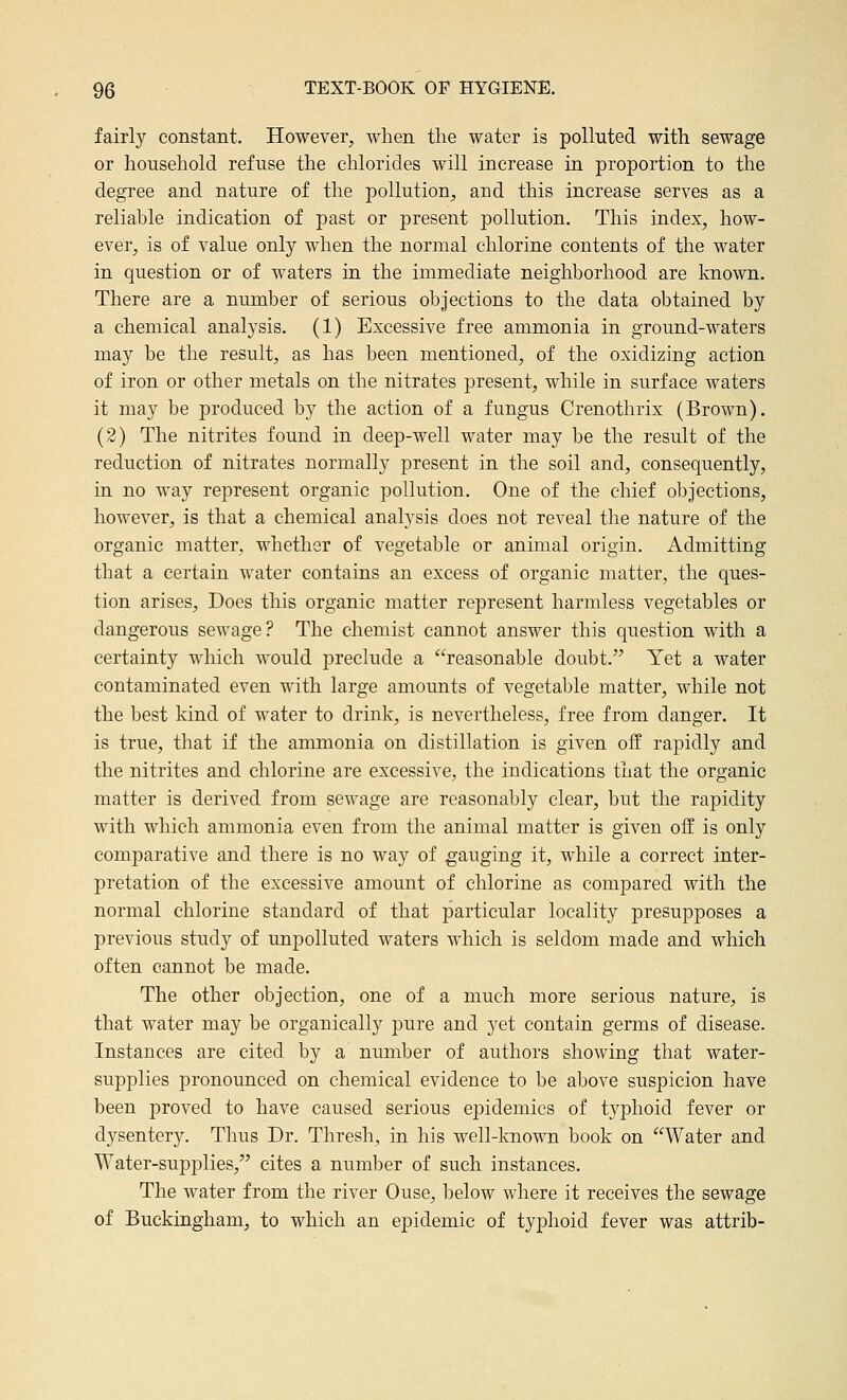 fairly constant. However, when the water is polluted with sewage or household refuse the chlorides will increase in proportion to the degree and nature of the pollution, and this increase serves as a reliable indication of past or present pollution. This index, how- ever, is of value only when the normal chlorine contents of the water in question or of waters in the immediate neighborhood are known. There are a number of serious objections to the data obtained by a chemical analysis, (1) Excessive free ammonia in ground-waters may be the result, as has been mentioned, of the oxidizing action of iron or other metals on the nitrates present, while in surface waters it may be produced by the action of a fungus Crenothrix (Brown). (2) The nitrites found in deep-well water may be the result of the reduction of nitrates normally present in the soil and, consequently, in no way represent organic pollution. One of the chief objections, however, is that a chemical analysis does not reveal the nature of the organic matter, whether of vegetable or animal origin. Admitting that a certain water contains an excess of organic matter, the ques- tion arises. Does this organic matter represent harmless vegetables or dangerous sewage? The chemist cannot answer this question with a certainty which would preclude a reasonable doubt.'' Yet a water contaminated even with large amounts of vegetable matter, while not the best kind of water to drink, is nevertheless, free from danger. It is true, that if the ammonia on distillation is given off rapidly and the nitrites and chlorine are excessive, the indications that the organic matter is derived from sewage are reasonably clear, but the rapidity with which ammonia even from the animal matter is given off is only comparative and there is no way of gauging it, while a correct inter- pretation of the excessive amount of chlorine as compared with the normal chlorine standard of that particular locality presupposes a previous study of unpolluted waters which is seldom made and which often cannot be made. The other objection, one of a much more serious nature, is that water may be organically pure and yet contain germs of disease. Instances are cited by a number of authors showing that water- supplies pronounced on chemical evidence to be above suspicion have been proved to have caused serious epidemics of typhoid fever or dysentery. Thus Dr. Thresh, in his well-known book on Water and Water-supplies, cites a number of such instances. The water from the river Ouse, below where it receives the sewage of Buckingham, to which an epidemic of typhoid fever was attrib-
