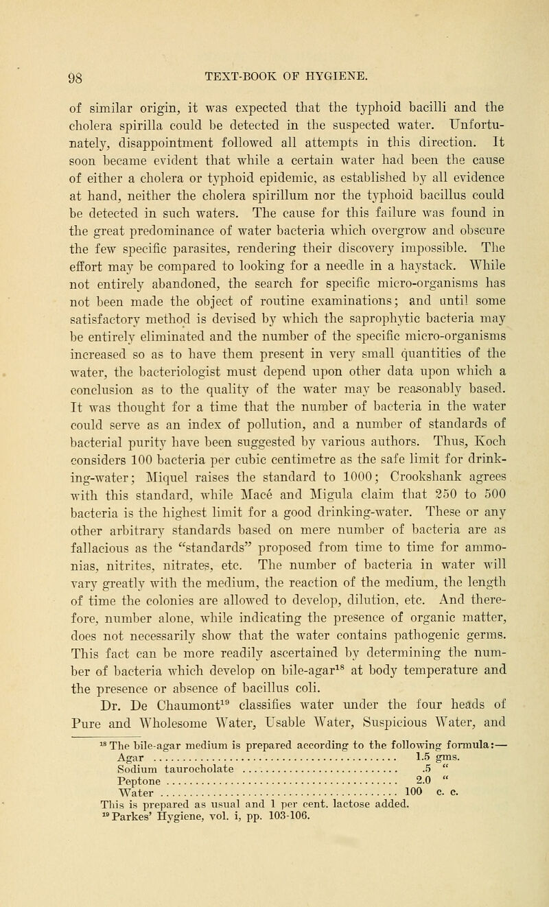of similar origin, it was expected tliat the typhoid bacilli and the cholera spirilla could be detected in the suspected water. Unfortu- nately, disappointment followed all attempts in this direction. It soon became evident that while a certain water had been the cause of either a cholera or typhoid epidemic, as established by all evidence at hand, neither the cholera spirillum nor the typhoid bacillus could be detected in such waters. The cause for this failure was found in the great predominance of water bacteria which overgrow and obscure the few specific parasites, rendering their discovery impossible. The effort may be compared to looking for a needle in a haystack. While not entirely abandoned, the search for specific micro-organisms has not been made the object of routine examinations; and until some satisfactory method is devised by which the saproph3^tic bacteria may be entirely eliminated and the number of the specific micro-organisms increased so as to have them present in very small quantities of the water, the bacteriologist must depend upon other data upon which a conclusion as to the quality of the water may be reasonably based. It was thought for a time that the number of bacteria in the water could serve as an index of pollution, and a number of standards of bacterial purity have been suggested by various authors. Thus, Koch considers 100 bacteria per cubic centimetre as the safe limit for drink- ing-water; Miquel raises the standard to 1000; Crookshank agrees with this standard, while Mace and Migula claim that 250 to 500 bacteria is the highest limit for a good drinking-water. These or any other arbitrary standards based on mere number of bacteria are as fallacious as the standards proposed from time to time for ammo- nias, nitrites, nitrates, etc. The number of bacteria in water Avill vary greatly with the medium, the reaction of the medium, the length of time the colonies are allowed to develop, dilution, etc. And there- fore, number alone, while indicating the presence of organic matter, does not necessarily show that the water contains pathogenic germs. This fact can be more readily ascertained by determining the num- ber of bacteria which develop on bile-agar^® at body temperature and the presence or absence of bacillus coli. Dr. De Chaumont^^ classifies water under the four heads of Pure and Wholesome Water, Usable Water, Suspicious Water, and ^^ The bile-agar medium is prepared according to the following formula:— Agar 1-5 gms. Sodium taurocholate 5  Peptone 2.0  Water 100 c. c. This is prepared as xisual and 1 per cent, lactose added. Parkes' Hygiene, vol. i, pp. 103-106.