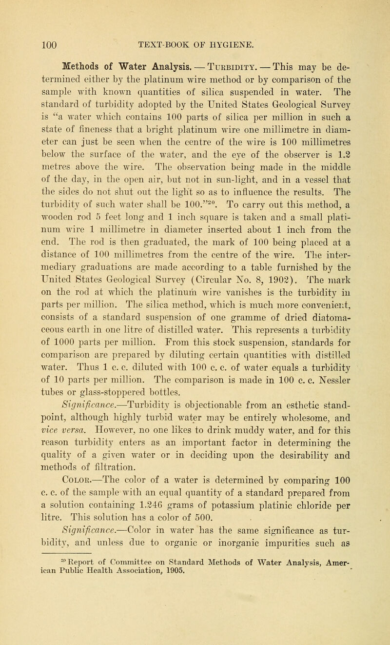 Methods of Water Analysis. — Turbidity. — This may be de- termined either by the platinum wire method or by comparison of the sample with known quantities of silica suspended in water. The standard of turbidity adopted by the United States Geological Survey is a water which contains 100 parts of silica per million in such a state of fineness that a bright platinum wire one millimetre in diam- eter can just be seen when the centre of the wire is 100 millimetres below the surface of the water^ and the eye of the observer is 1.2 metres above the wire. The observation being made in the middle of the day, in the open air, but not in sun-light, and in a vessel that the sides do not shut out the light so as to influence the results. The turbidity of such water shall be 100.-°. To carry out this method, a wooden rod 5 feet long and 1 inch square is taken and a small plati- num wire 1 millimetre in diameter inserted about 1 inch from the end. The rod is then graduated, the mark of 100 being placed at a distance of 100 millimetres from the centre of the wire. The inter- mediary graduations are made according to a table furnished by the United States Geological Survey (Circular No. 8, 1902). The mark on the rod at which the platinum wire vanishes is the turbidity in parts per million. The silica method, which is much more convenient, consists of a standard suspension of one gramme of dried diatoma- ceous earth in one litre of distilled water. This represents a turbidity of 1000 parts per million. From this stock suspension, standards for comparison are prepared by diluting certain quantities with distilled water. Thus 1 c. c. diluted with 100 c. c. of water equals a turbidity of 10 parts per million. The comparison is made in 100 c. c. Nessler tubes or glass-stoppered bottles. Significance.—Turbidity is objectionable from an esthetic stand- point, although highly turbid water may be entirely wholesome, and vice versa. However, no one likes to drink muddy water, and for this reason turbidity enters as an important factor in determining the quality of a given water or in deciding upon the desirability and methods of filtration. Color.—The color of a water is determined by comparing 100 c. c. of the sample with an equal quantity of a standard prepared from a solution containing 1.246 grams of potassium platinic chloride per litre. This solution has a color of 500. Significance.—Color in water has the same significance as tur- bidity, and unless due to organic or inorganic impurities such as -Report of Committee on Standard Methods of Water Analysis, Amer- ican Public Health Association, 1905.