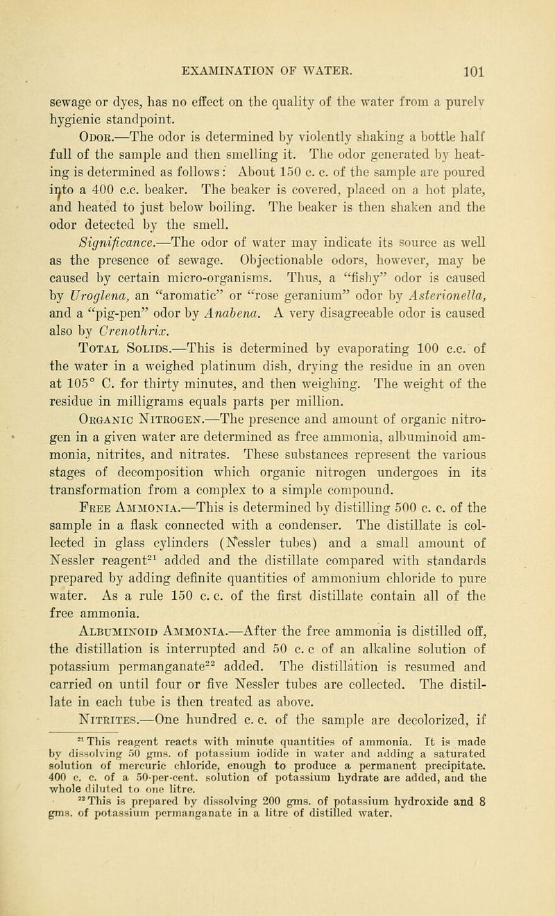 sewage or dyes, has no effect on the quality of the water from a purely hygienic standpoint. Odor.—The odor is determined by violently shaking a bottle half full of the sample and then smelling it. The odor generated by heat- ing is determined as follows: About 150 c. c. of the sample are poured ii^to a 400 c.c. beaker. The beaker is covered, placed on a hot plate, and heated to just below boiling. The beaker is then shaken and the odor detected by the smell. Significance.—The odor of water may indicate its source as well as the presence of sewage. Objectionable odors, however, may be caused by certain micro-organisms. Thus, a fisliy odor is caused by Uroglena, an aromatic or rose geranium odor by Asterionella, and a pig-pen odor by Anabena. A very disagreeable odor is caused also by Crenothrix. Total Solids.—This is determined by evaporating 100 c.c. of the water in a weighed platinum dish, drying the residue in an oven at 105° C. for thirty minutes, and then weighing. The weight of the residue in milligrams equals parts per million. Organic Nitrogen.—The presence and amount of organic nitro- gen in a given water are determined as free ammonia, albuminoid am- monia, nitrites, and nitrates. These substances represent the various stages of decomposition which organic nitrogen undergoes in its transformation from a complex to a simple compound. Free Ammonia.—This is determined by distilling 500 c. c. of the sample in a flask connected with a condenser. The distillate is col- lected in glass cylinders (INTessler tubes) and a small amount of ISTessler reagent-^ added and the distillate compared with standards prepared by adding definite quantities of ammonium chloride to pure water. As a rule 150 c. c. of the first distillate contain all of the free ammonia. Albuminoid Ammonia.—After the free ammonia is distilled off, the distillation is interrupted and 50 c. c of an alkaline solution of potassium permanganate-^ added. The distillation is resumed and carried on until four or five Nessler tubes are collected. The distil- late in each tube is then treated as above. Nitrites.—One hundred c. c. of the sample are decolorized, if ^ This reagent reacts with minute quantities of ammonia. It is made by dissolvinfi: .50 gnis. of potassium iodide in water and adding a saturated solution of mercuric chloride, enough to produce a permanent precipitate. 400 f. c. of a .50-per-cent. solution of potassium hydrate are added, and the whole dilutefl to one litre. ^^ This is prepared by dissolving 200 gms. of potassium hydroxide and 8 gms. of potassium permanganate in a litre of distilled water.