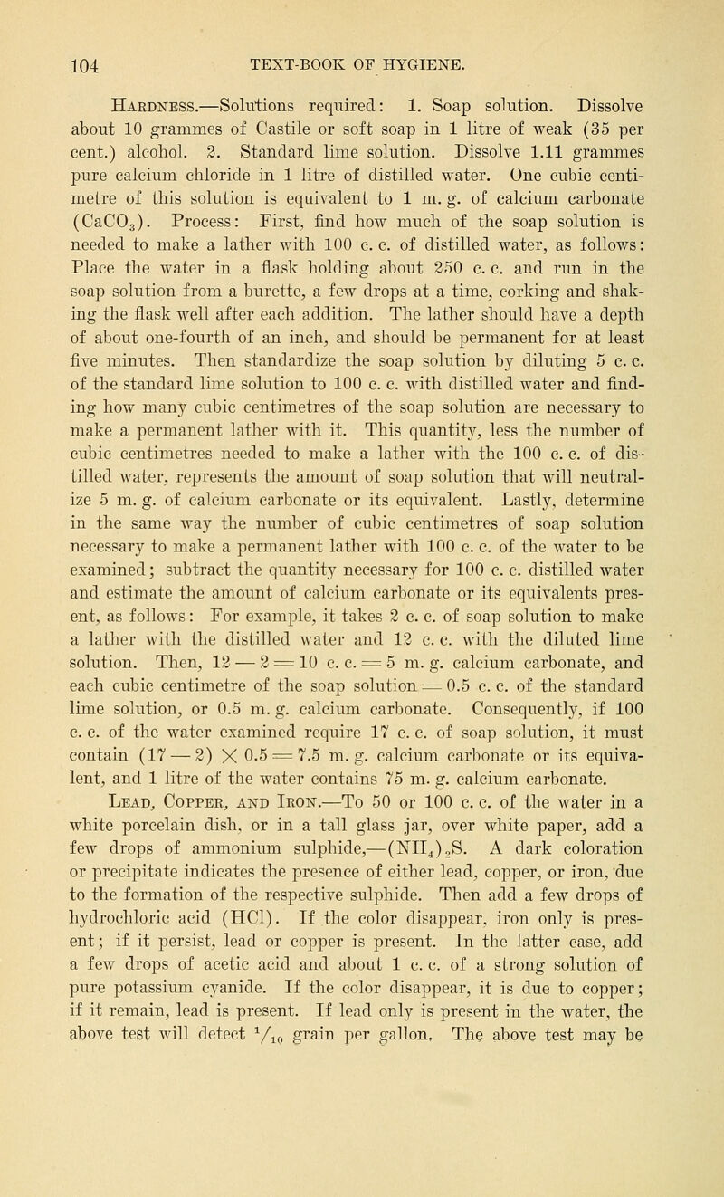 Hardness.—Solutions required: 1. Soap solution. Dissolve about 10 grammes of Castile or soft soap in 1 litre of weak (35 per cent.) alcohol. 3. Standard lime solution. Dissolve 1.11 grammes pure calcium chloride in 1 litre of distilled water. One cubic centi- metre of this solution is equivalent to 1 m. g. of calcium carbonate (CaCOg). Process: Firsts find how much of the soap solution is needed to make a lather with 100 c. c. of distilled water, as follows: Place the water in a flask holding about 250 c. c. and run in the soap solution from a burette, a few drops at a time, corking and shak- ing the flask well after each addition. The lather should have a depth of about one-fourth of an inch, and should be permanent for at least five minutes. Then standardize the soap solution by diluting 5 c. c. of the standard lime solution to 100 c. c. with distilled water and find- ing how many cubic centimetres of the soap solution are necessary to make a permanent lather with it. This quantity, less the number of cubic centimetres needed to make a lather with the 100 c. c. of dis- tilled water, represents the amount of soap solution that will neutral- ize 5 m. g. of calcium carbonate or its equivalent. Lastly, determine in the same way the number of cubic centimetres of soap solution necessary to make a permanent lather with 100 c. c. of the water to be examined; subtract the quantity necessary for 100 c. c. distilled water and estimate the amount of calcium carbonate or its equivalents pres- ent, as follows: For example, it takes 2 c. c. of soap solution to make a lather with the distilled water and 12 c. c. with the diluted lime solution. Then, 12 — 2 = 10 c. c. = 5 m. g. calcium carbonate, and each cubic centimetre of the soap solution = 0.5 c. c. of the standard lime solution, or 0.5 m. g. calcium carl)onate. Consequently, if 100 c. c. of the water examined require 17 c. c. of soap solution, it must contain (17 — 2) X 0.5 = 7.5 m. g. calcium carbonate or its equiva- lent, and 1 litre of the water contains 75 m. g. calcium carbonate. Lead, Copper, and Iron.—To 50 or 100 c. c. of the water in a white porcelain dish, or in a tall glass jar, over white paper, add a few drops of ammonium sulphide,— (NH^)2S. A dark coloration or precipitate indicates the presence of either lead, copper, or iron, due to the formation of the respective sulphide. Then add a few drops of hydrochloric acid (HCl). If the color disappear, iron only is pres- ent; if it persist, lead or copper is present. In the latter case, add a few drops of acetic acid and about 1 c. c. of a strong solution of pure potassium cyanide. If the color disappear, it is due to copper; if it remain, lead is present. If lead only is present in the water, the above test will detect ^/^p grain per gallon, The above test may be