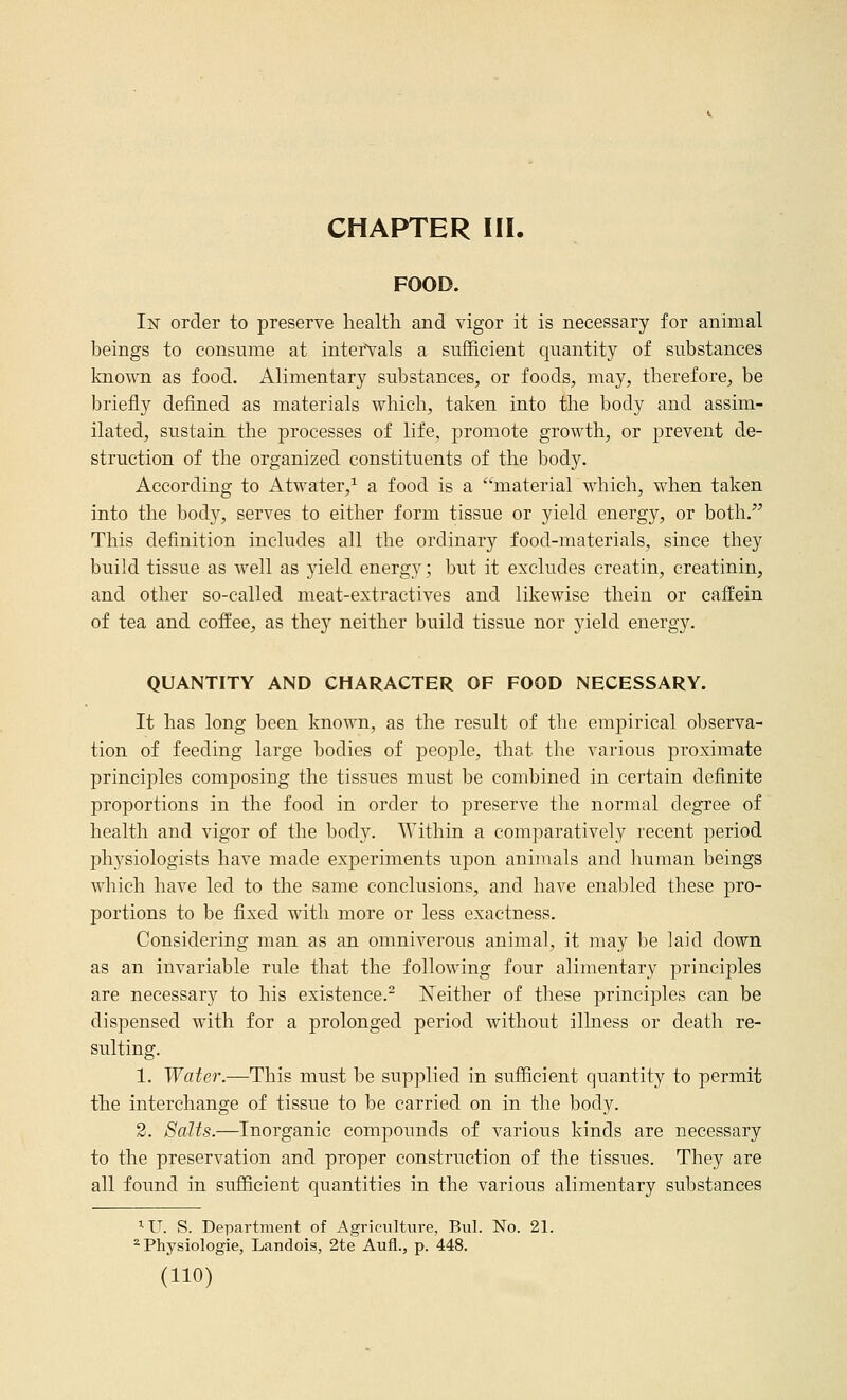 CHAPTER III. FOOD. In order to preserve health and vigor it is necessary for animal beings to consume at intervals a sufficient quantity of substances known as food. Alimentary substances, or foods, may, therefore, be briefly defined as materials which, taken into the body and assim- ilated, sustain the processes of life, promote growth, or prevent de- struction of the organized constituents of the body. According to Atwater,^ a food is a material which, when taken into the body, serves to either form tissue or yield energy, or both. This definition includes all the ordinary food-materials, since they build tissue as well as yield energy; but it excludes creatin, creatinin, and other so-called meat-extractives and likewise thein or caffein of tea and coffee, as they neither build tissue nor yield energy. QUANTITY AND CHARACTER OF FOOD NECESSARY. It has long been known, as the result of the empirical observa- tion of feeding large bodies of people, that the various proximate principles composing the tissues must be combined in certain definite proportions in the food in order to preserve the normal degree of health and vigor of the body. Within a comparatively recent period physiologists have made experiments upon animals and liuman beings which have led to the same conclusions, and have enabled these pro- portions to be fixed with more or less exactness. Considering man as an omniverous animal, it may be laid down as an invariable rule that the following four alimentary principles are necessary to his existence.^ ISTeither of these principles can be dispensed with for a prolonged period without illness or death re- sulting. 1. Water.—This must be supplied in sufficient quantity to permit the interchange of tissue to be carried on in the body. 2. Salts.—Inorganic compounds of various kinds are necessary to the preservation and proper construction of the tissues. They are all found in sufficient quantities in the various alimentary substances ^U. S. Department of Agriculture, Bui. No. 21. ^ Physiologie, Landois, 2te Aufl., p. 448.