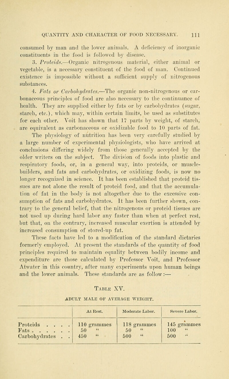 consumed by man and the lower animals. A deficiency of inorganic constituents in the food is followed by disease, 3. Proteids.—Organic nitrogenous material, either animal or vegetable, is a necessary constituent of the food of man. Continued existence is impossible without a sufficient supply of nitrogenous substances. 4. Fats or Carbohydrates.—The organic non-nitrogenous or car- bonaceous principles of food are also necessary to the continuance of health. They are supplied either by fats or by carbohydrates (sugar, starch, etc.), which may, within certain limits, be used as substitutes for each other. Voit has shown that 17 parts by weight, of starch, are equivalent as carbonaceous or oxidizable food to 10 parts of fat. The physiology of nutrition has been very carefully studied by a large number of experimental physiologists, who have arrived at conclusions differing widely from those generally accepted by the older writers on the subject. The division of foods into plastic and respiratory foods, or, in a general way, into proteids, or muscle- builders, and fats and carbohydrates, or oxidizing foods, is now no longer recognized in science. It has been established that proteid tis- sues are not alone the result of proteid food, and that the accumula- tion of fat in the body is not altogether due to the excessive con- sumption of fats and carbohydrates. It has been further shown, con- trary to the general belief, that the nitrogenous or proteid tissues are not used up during hard labor any faster than when at perfect rest, but that, on the contrary, increased muscular exertion is attended by increased consumption of stored-up fat. These facts have led to a modification of the standard dietaries formerly employed. At present the standards of the quantity of food principles required to maintain equality between bodily income and expenditure are those calculated by Professor Yoit, and Professor Atwater in this country, after many experiments upon human beings and the lower animals. These standards are as follow:— . Table XV. ADULT MALE OF AVERAGE WEIGHT. At Rest. Moderate Labor. Severe Labor. Proteids .... Fats Carbohydrates . . 110 grammes 50  450  118 grammes 50  500  145 grammes 100  500 