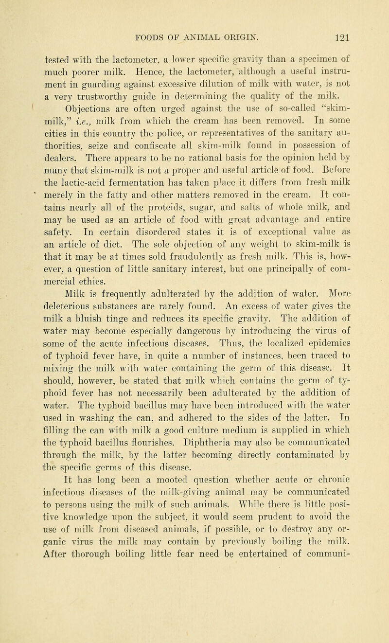 tested with the lactometer, a lower specific gravity than a specimen of much poorer milk. Hence, the lactometer, although a useful instru- ment in guarding against excessive dilution of milk with water, is not a very trustworthy guide in determining the quality of the milk. Objections are often urged against the use of so-called skim- milk, i.e., milk from which the cream has been removed. In some cities in this country the police, or representatives of the sanitary au- thorities, seize and confiscate all skim-milk found in possession of dealers. There appears to be no rational l)asis for the opinion held by many that skim-milk is not a proper and useful article of food. Before the lactic-acid fermentation has taken place it differs from fresh milk merely in the fatty and other matters removed in the cream. It con- tains nearly all of the proteids, sugar, and salts of whole milk, and may be used as an article of food with great advantage and entire safety. In certain disordered states it is of exceptional value as an article of diet. The sole objection of any weight to skim-milk is that it may be at times sold fraudulently as fresh milk. This is, how- ever, a question of little sanitary interest, but one principally of com- mercial ethics. Milk is frequently adulterated by the addition of water. More deleterious substances are rarely found. An excess of water gives the milk a bluish tinge and reduces its specific gravity. The addition of water may become especially dangerous by introducing the virus of some of the acute infectious diseases. Thus, the localized epidemics of typhoid fever have, in quite a number of instances, been traced to mixing the milk with water containing the germ of this disease. It should, however, be stated that milk which contains the germ of ty- phoid fever has not necessarily been adulterated by the addition of water. The typhoid bacillus may have been introduced with the water used in washing the can, and adhered to the sides of the latter. In filling the can with milk a good culture medium is supplied in which the typhoid bacillus flourishes. Diphtheria may also be communicated through the milk, by the latter becoming directly contaminated by the specific germs of this disease. It has long been a mooted question whether acute or chronic infectious diseases of the milk-giving animal may be communicated to persons using the milk of such animals. While there is little posi- tive knowledge upon the subject, it would seem prudent to avoid the use of milk from diseased animals, if possible, or to destroy any or- ganic virus the milk may contain by previously boiling the milk. After thorough boiling little fear need be entertained of communi-