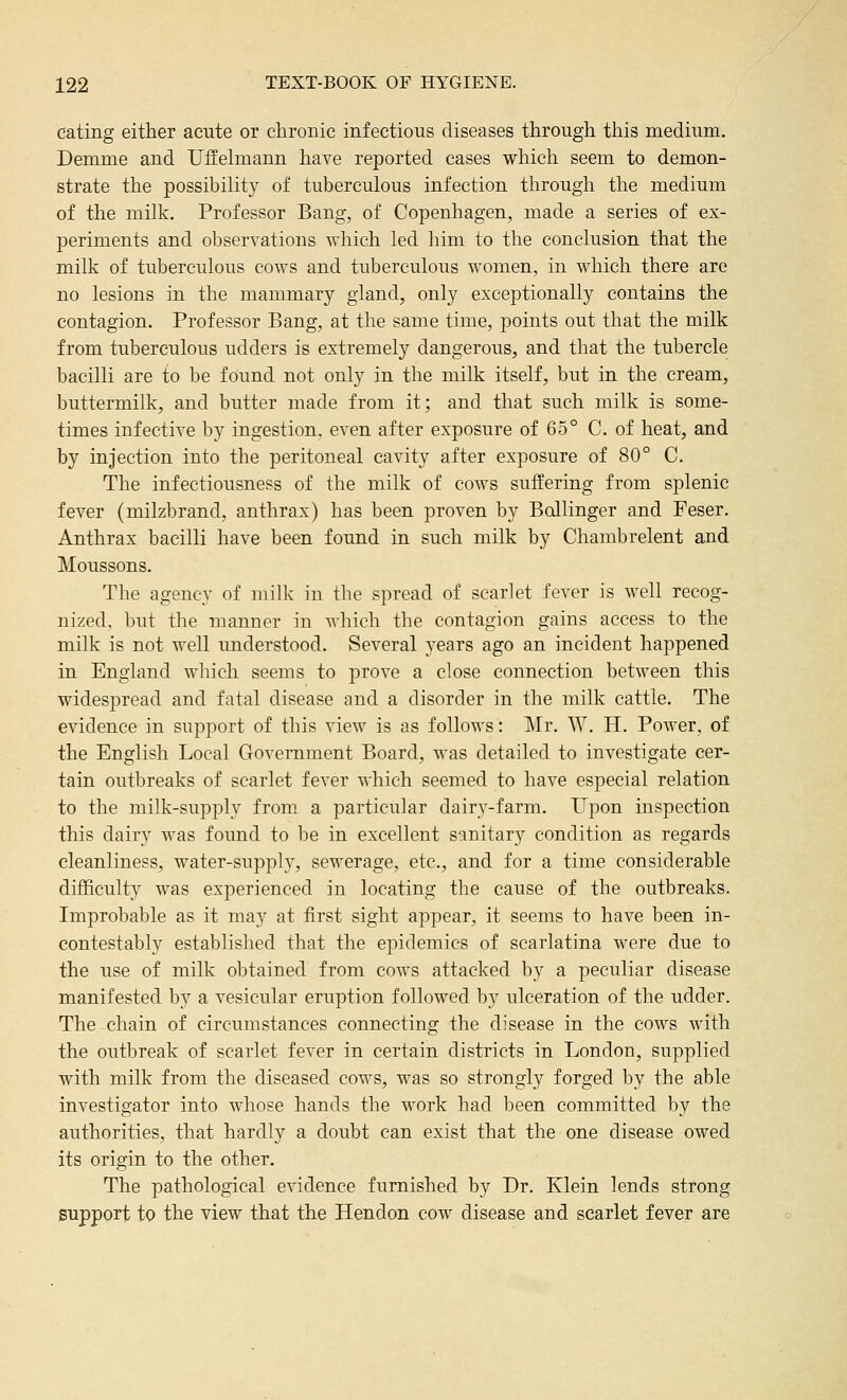 eating either acute or chronic infectious diseases through this medium. Demme and UfEehnann have reported cases which seem to demon- strate the possibility of tuberculous infection through the medium of the milk. Professor Bang, of Copenhagen, made a series of ex- periments and observations which led him to the conclusion that the milk of tuberculous cows and tuberculous women, in which there are no lesions in the mammary gland, only exceptionally contains the contagion. Professor Bang, at the same time, points out that the milk from tuberculous udders is extremely dangerous, and that the tubercle bacilli are to be found not only in the milk itself, but in the cream, buttermilk, and butter made from it; and that such milk is some- times infective by ingestion, even after exposure of 65° C. of heat, and by injection into the peritoneal cavity after exposure of 80° C. The infectiousness of the milk of cows suffering from splenic fever (milzbrand, anthrax) has been proven by Bollinger and Feser. Anthrax bacilli have been found in such milk by Chambrelent and Moussons. The agency of milk in the spread of scarlet fever is well recog- nized, but the manner in which the contagion gains access to the milk is not well understood. Several years ago an incident happened in England which seems to prove a close connection between this widespread and fatal disease and a disorder in the milk cattle. The evidence in support of this view is as follows: Mr. W. H. Power, of the English Local Government Board, was detailed to investigate cer- tain outbreaks of scarlet fever which seemed to have especial relation to the milk-supply from a particular dairy-farm. Upon inspection this dairy was found to be in excellent sanitary condition as regards cleanliness, water-supply, sewerage, etc., and for a time considerable difficulty was experienced in locating the cause of the outbreaks. Improbable as it may at first sight appear, it seems to have been in- contestably established that the epidemics of scarlatina were due to the use of milk obtained from cows attacked by a peculiar disease manifested by a vesicular eruption followed by ulceration of the udder. The chain of circumstances connecting the disease in the cows with the outbreak of scarlet fever in certain districts in London, supplied with milk from the diseased cows, was so strongly forged by the able investigator into whose hands the work had been committed by the authorities, that hardly a doubt can exist that the one disease owed its origin to the other. The pathological evidence furnished by Dr. Klein lends strong support to the view that the Hendon cow disease and scarlet fever are