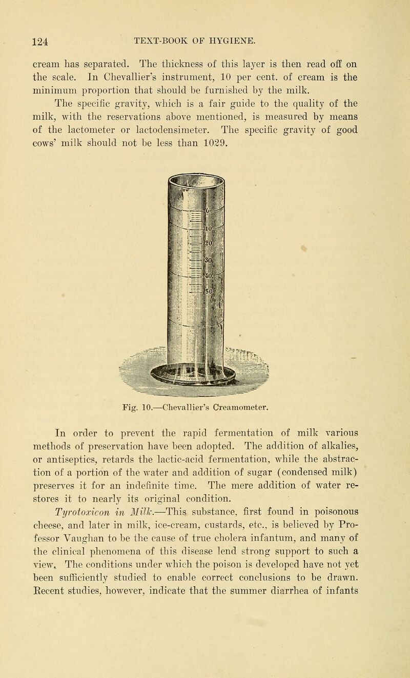 cream has separated. The thickness of this layer is then read off on the scale. In Chevallier's instrument, 10 per cent, of cream is the minimum proportion that should be furnished by the milk. The specific gravity, which is a fair guide to the quality of the milk, with the reservations above mentioned, is measured by means of the lactometer or lactodensimeter. The specific gravity of good cows' milk should not be less than 1029. Fig. 10.—Chevallier's Creamometer. In order to prevent the rapid fermentation of milk various methods of preservation have been adopted. The addition of alkalies, or antiseptics, retards the lactic-acid fermentation, while the abstrac- tion of a portion of the water and addition of sugar (condensed milk) preserves it for an indefinite time. The mere addition of water re- stores it to nearly its original condition. Tyrotoxicon in Mill'.—This substance, first found in poisonous cheese, and later in milk, ice-cream, custards, etc., is believed by Pro- fessor Vaughan to be the cause of true cholera infantum, and many of the clinical phenomena of this disease lend strong support to such a view,. The conditions under which the poison is developed have not yet been sufficiently studied to enable correct conclusions to be drawn. Recent studies, however, indicate that the summer diarrhea of infants