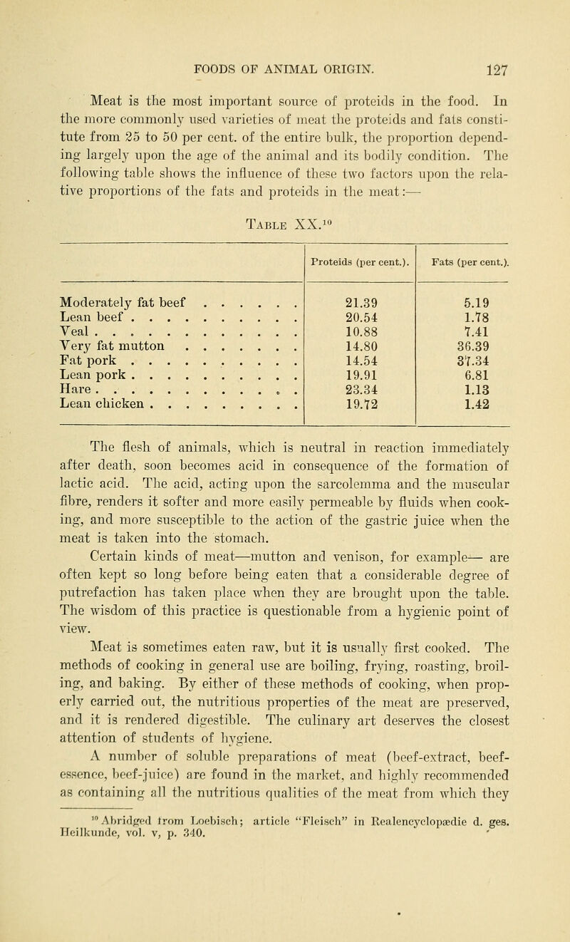 Meat is the most important source of proteids in the food. In the more commonly used varieties of meat the proteids and fats consti- tute from 25 to 50 per cent, of the entire bulk, the proportion depend- ing largely upon the age of the animal and its bodily condition. The following table shows the influence of these two factors upon the rela- tive proportions of the fats and proteids in the meat:— Table XX.^^ Proteids (jDcr cent.) Fats (per cent.). Moderately fat beef Lean beef . . . . Yeal Very fat mutton Fat pork . . . . Lean pork . . . . Hare Lean chicken . . . 21.39 20.54 10.88 14.80 14.54 19.91 23.34 19.72 5.19 l.tS 1A1 36.39 3t.34 6.81 1.13 1.42 The flesh of animals, which is neutral in reaction immediately after death, soon becomes acid in consequence of the formation of lactic acid. The acid, acting upon the sarcolemma and the muscular fibre, renders it softer and more easily permeable by fluids when cook- ing, and more susceptible to the action of the gastric juice when the meat is taken into the stomach. Certain kinds of meat—mutton and venison, for example— are often kept so long before being eaten that a considerable degree of putrefaction has taken place when they are brought upon the table. The wisdom of this practice is questionable from a hygienic point of view. Meat is sometimes eaten raw, but it is usually first cooked. The methods of cooking in general use are boiling, frying, roasting, broil- ing, and baking. By either of these methods of cooking, when prop- erly carried out, the nutritious properties of the meat are preserved, and it is rendered digestible. The culinary art deserves the closest attention of students of hygiene. A number of soluble preparations of meat (beef-extract, beef- essence, beef-juice) are found in the market, and highly recommended as containing all the nutritious qualities of the meat from which they 'Abridged from Loebisch; article Flcisch in Realencyclopaedie d. ges. Heilkunde, vol. v, p. 340.