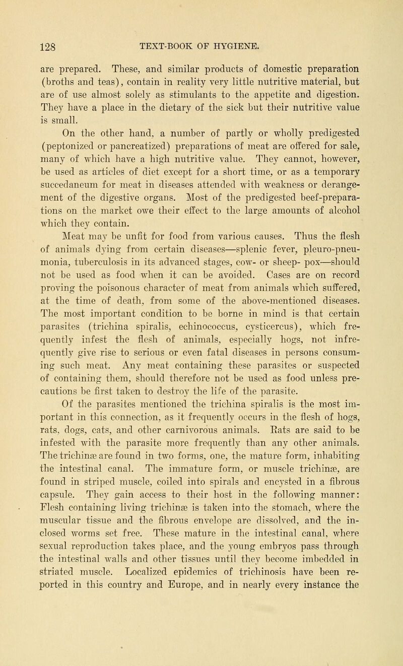 are prepared. These, and similar products of domestic preparation (broths and teas), contain in reality very little nutritive material, but are of use almost solely as stimulants to the appetite and digestion. They have a place in the dietary of the sick but their nutritive value is small. On the other hand, a number of partly or wholly predigested (peptonized or pancreatized) preparations of meat are offered for sale, many of which have a high nutritive value. They cannot, however, be used as articles of diet except for a short time, or as a temporary succedaneum for meat in diseases attended with weakness or derange- ment of the digestive organs. Most of the predigested beef-prepara- tions on the market owe their effect to the large amounts of alcohol which they contain. Meat may be unfit for food from various causes. Thus the flesh of animals djing from certain diseases—splenic fever, pleuro-pneu- monia, tuberculosis in its advanced stages, cow- or sheep- pox—should not be used as food when it can be avoided. Cases are on record proving the poisonous character of meat from animals which suffered, at the time of death, from some of the above-mentioned diseases. The most important condition to be borne in mind is that certain parasites (trichina spiralis, echinococcus, cysticercus), which fre- quently infest the flesh of animals, especially hogs, not infre- quently give rise to serious or even fatal diseases in persons consum- ing such meat. Any meat containing these parasites or suspected of containing them, should therefore not be used as food unless pre- cautions be first taken to destro}^ the life of the parasite. Of the parasites mentioned the trichina spiralis is the most im- portant in this connection, as it frequently occurs in the flesh of hogs, rats, dogs, cats, and other carnivorous animals. Eats are said to be infested with the parasite more frequently than any other animals. The trichinae are found in two forms, one, the mature form, inhabiting the intestinal canal. The immature form, or muscle trichinfe, are found in striped muscle, coiled into spirals and encysted in a fibrous capsule. They gain access to their host in the following manner: Flesh containing living trichinae is taken into the stomach, where the muscular tissue and the fibrous envelope are dissolved, and the in- closed worms set free. These mature in the intestinal canal, where sexual reproduction takes place, and the young embryos pass through the intestinal walls and other tissues until they become imbedded in striated muscle. Localized epidemics of trichinosis have been re- ported in this country and Europe, and in nearly every instance the