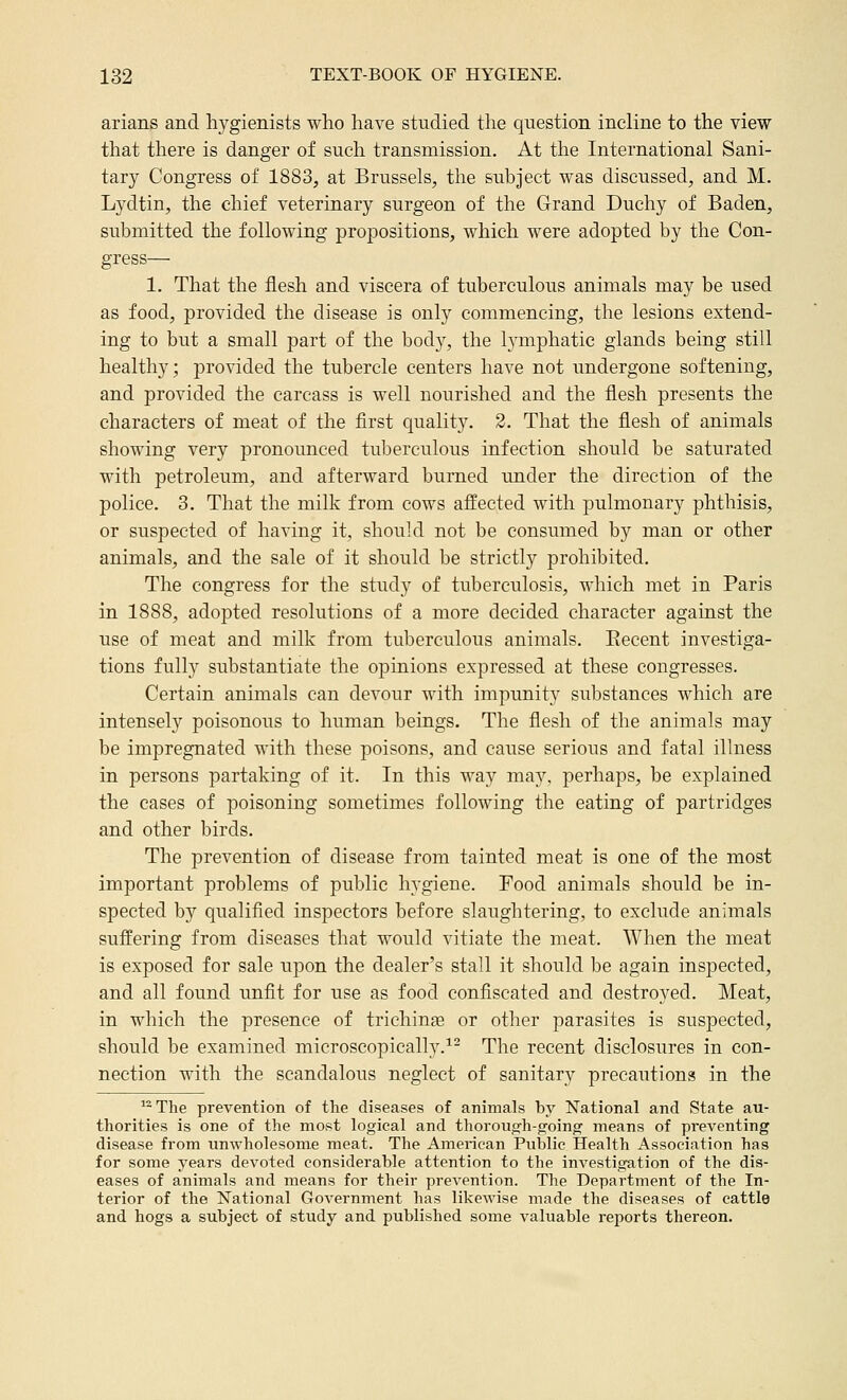 arians and hygienists who have studied the question incline to the view that there is danger of such transmission. At the International Sani- tary Congress of 1883, at Brussels, the subject was discussed, and M. Lydtin, the chief veterinary surgeon of the Grand Duchy of Baden, submitted the following propositions, which were adopted by the Con- gress— 1. That the flesh and viscera of tuberculous animals may be used as food, provided the disease is only commencing, the lesions extend- ing to but a small part of the body, the lymphatic glands being still healthy; provided the tubercle centers have not undergone softening, and provided the carcass is well nourished and the flesh presents the characters of meat of the first quality. 2. That the flesh of animals showing very pronounced tuberculous infection should be saturated with petroleum, and afterward burned under the direction of the police. 3. That the milk from cows affected with pulmonary phthisis, or suspected of having it, should not be consumed by man or other animals, and the sale of it should be strictly prohibited. The congress for the study of tuberculosis, which met in Paris in 1888, adopted resolutions of a more decided character against the use of meat and milk from tuberculous animals. Eecent investiga- tions fully substantiate the opinions expressed at these congresses. Certain animals can devour with impunity substances which are intensely poisonous to human beings. The flesh of the animals may be impregnated with these poisons, and cause serious and fatal illness in persons partaking of it. In this way may, perhaps, be explained the cases of poisoning sometimes following the eating of partridges and other birds. The prevention of disease from tainted meat is one of the most important problems of public hygiene. Food animals should be in- spected by qualified inspectors before slaughtering, to exclude animals suffering from diseases that would vitiate the meat. When the meat is exposed for sale upon the dealer's stall it should be again inspected, and all found unfit for use as food confiscated and destroyed. Meat, in which the presence of trichinge or other parasites is suspected, should be examined microscopically.^^ The recent disclosures in con- nection with the scandalous neglect of sanitary precautions in the The prevention of the diseases of animals by National and State au- thorities is one of the most logical and thorough-going means of preventing disease from unAvholesome meat. The American Public Health Association has for some years devoted considerable attention to the investigation of the dis- eases of animals and means for their prevention. The Department of the In- terior of the National Government has likewise made the diseases of cattle and hogs a subject of study and published some valuable reports thereon.