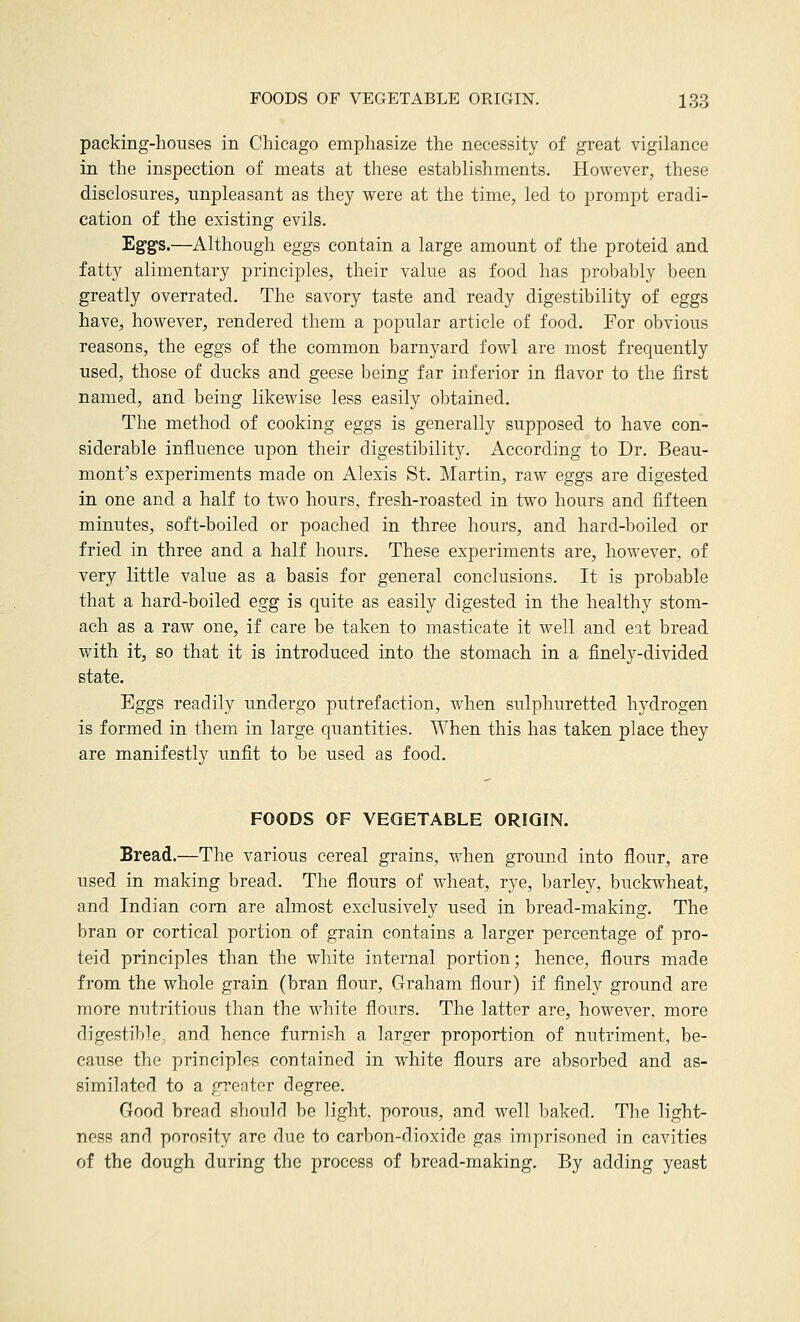 packing-houses in Chicago emphasize the necessity of great vigilance in the inspection of meats at these establishments. However, these disclosures, unpleasant as they were at the time, led to prompt eradi- cation of the existing evils. Eg-gs.—Although eggs contain a large amount of the proteid and fatty alimentary principles, their value as food has probably been greatly overrated. The savory taste and ready digestibility of eggs have, however, rendered them a popular article of food. For obvious reasons, the eggs of the common barnyard fowl are most frequently used, those of ducks and geese being far inferior in flavor to the first named, and being likewise less easily obtained. The method of cooking eggs is generally supposed to have con- siderable influence upon their digestibility. According to Dr. Beau- mont's experiments made on Alexis St. ]\Iartin, raw eggs are digested in one and a half to two hours, fresh-roasted in two hours and fifteen minutes, soft-boiled or poached in three hours, and hard-boiled or fried in three and a half hours. These experiments are, however, of very little value as a basis for general conclusions. It is probable that a hard-boiled egg is quite as easily digested in the healthy stom- ach as a raw one, if care be taken to masticate it well and eit bread with it, so that it is introduced into the stomach in a finely-divided state. Eggs readily undergo putrefaction, when sulphuretted hydrogen is formed in them in large quantities. When this has taken place they are manifestly unfit to be used as food. FOODS OF VEGETABLE ORIGIN. Bread.—The various cereal grains, when ground into flour, are used in making bread. The flours of wheat, rye, barley, buckwheat, and Indian corn are almost exclusively used in bread-making. The bran or cortical portion of grain contains a larger percentage of pro- teid principles than the white internal portion; hence, flours made from the whole grain (bran flour, Graham flour) if finely ground are more nutritious than the white flours. The latter are, however, more digestible, and hence furnish a larger proportion of nutriment, be- cause the principles contained in white flours are absorbed and as- similated to a greater degree. Good bread should be light, porous, and well leaked. The light- ness anrl porosity are due to carbon-dioxide gas imprisoned in cavities of the dough during the process of bread-making. By adding yeast