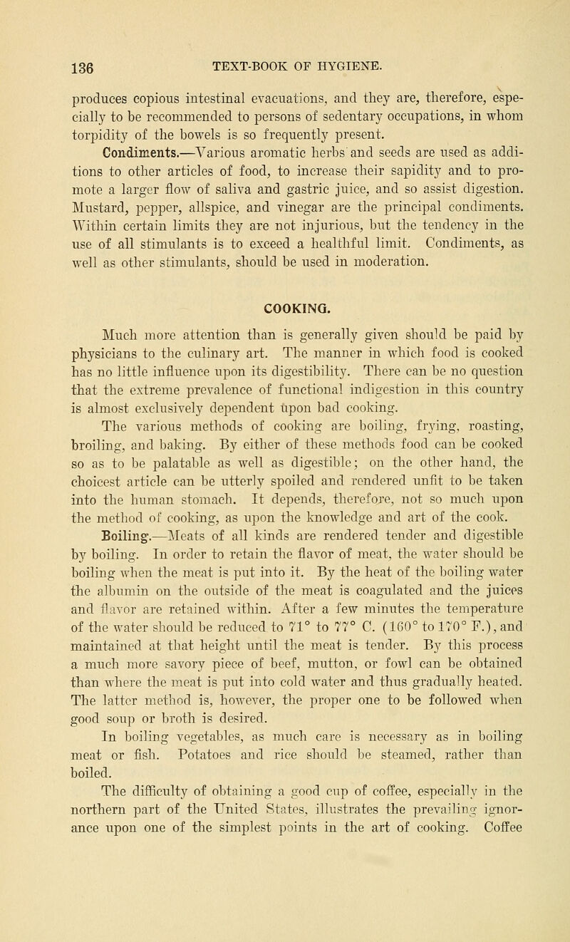 produces copious intestinal evacuations, and tliey are, therefore, espe- cially to be recommended to persons of sedentary occupations, in whom torpidity of the bowels is so frequently present. Condiments.—Various aromatic herbs and seeds are used as addi- tions to other articles of food, to increase their sapidity and to pro- mote a larger flow of saliva and gastric juice, and so assist digestion. Mustard, pepper, allspice, and vinegar are the principal condiments. Within certain limits they are not injurious, but the tendency in the use of all stimulants is to exceed a healthful limit. Condiments, as well as other stimulants, should be used in moderation. COOKING. Much more attention than is generally given should be paid by physicians to the culinary art. The manner in which food is cooked has no little influence upon its digestibility. There can be no question that the extreme prevalence of functional indigestion in this country is almost exclusively dependent upon bad cooking. The various methods of cooking are boiling, frying, roasting, broiling, and baking. By either of these methods food can be cooked so as to be palatable as well as digestible; on the other hand, the choicest article can be utterly spoiled and rendered unfit to be taken into the human stomach. It depends, therefore, not so much upon the method of cooking, as upon the knowledge and art of the cook. Boiling.—]\Ieats of all kinds are rendered tender and digestible by boiling. In order to retain the flavor of meat, the water should be boiling when the meat is put into it. By the heat of the boiling water the albumin on the outside of the meat is coagulated and the juices and flavor are retained within. After a few minutes the temperature of the water should be reduced to 71° to 77° C. (160° to 170° F.), and maintained at that height until the meat is tender. By this process a much more savory piece of beef, mutton, or fowl can be obtained than where the meat is put into cold water and thus gradually heated. The latter m.ethod is, however, the proper one to be followed when good soup or broth is desired. In boiling vegetables, as much care is necessary as in boiling meat or fish. Potatoes and rice should be steamed, rather than boiled. The difiiculty of obtaining a good cup of coffee, especially in the northern part of the United States, illustrates the prevailing ignor- ance upon one of the simplest points in the art of cooking. Coffee