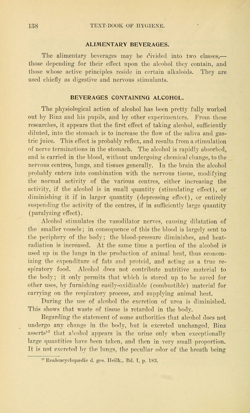ALIMENTARY BEVERAGES. The alimentary beverages may be c'ivided into two classes,— those depending for their effect npon the alcohol they contain, and those whose active principles reside in certain alkaloids. They are used chiefly as digestive and nervous stimulants. BEVERAGES CONTAINING ALCOHOL. The physiological action of alcohol has been pretty fully worked out by Binz and his pupils, and by other experimenters. From these researches, it appears that the first effect of taking alcohol, sufficiently diluted, into the stomach is to increase the flow of the saliva and gas- tric juice. This effect is probably reflex, and results from a stimulation of nerve terminations in the stomach. The alcohol is rapidly absorbed, and is carried in the blood, without undergoing chemical change, to the nervous centres, lungs, and tissues generally. In the brain the alcohol probably enters into combination with the nervous tissue, modifying the normal activity of the various centres, either increasing the activity, if the alcohol is in small quantity (stimulating effect), or diminishing it if in larger quantity (depressing effect), or entirely suspending the activity of the centres, if in sufficiently large quantity (paralyzing effect). Alcohol stimulates the vasodilator nerves, causing dilatation of the smaller vessels; in consequence of this the blood is largely sent to the periphery of the body; the blood-pressure diminishes, and heat- radiation is increased. At the same time a portion of the alcohol is used up in the lungs in the production of animal heat, thus econom- izing the expenditure of fats and proteid, and acting as a true re- spiratory food. Alcohol does not contribute nutritive material to the body; it only permits that which is stored up to be saved for other uses, by furnishing easily-oxidizable (combustible) material for carrying on the respiratory process, and supplying animal heat. During the use of alcohol the excretion of urea is diminished. This shows that waste of tissue is retarded in the body. Eegarding the statement of some authorities that alcohol does not undergo any change in the body, but is excreted unchanged, Binz asserts^'' that alcohol appears in the urine only when exceptionally large quantities have been taken, and then in very small proportion. It is not excreted by the lungs, the peculiar odor of the breath being  Realencyclopsedie d. ges. Heilk., Bd. I, p. 183.