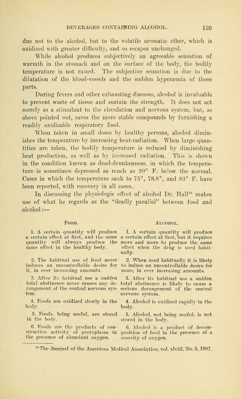due not to the alcohol, but to the volatile aromatic ether, which is oxidized with greater difficulty, and so escajoes unchanged. While alcohol produces subjectively an agreeable sensation of warmth in the stomach and on the surface of the body, the bodily temperature is not raised. The subjective sensation is due to the dilatation of the blood-vessels and the sudden hyperaBmia of those parts. During fevers and other exhausting diseases, alcohol is invaluable to prevent waste of tissue and sustain the strength. It does not act merely as a stimulant to the circulation and nervous system, but, as above pointed out, saves the more stable compounds by furnishing a readily oxidizable respiratory food. When taken in small doses by healthy persons, alcohol dimin- ishes the temperature by increasing heat-radiation. When large quan- tities are taken, the bodily temperature is reduced by diminishing heat production, as well as by increased radiation. This is shown in the condition known as dead-drunkenness, in which the tempera- ture is sometimes depressed as much as 20° F. below the normal. Cases in which the temperature sank to 75°, 78.8°, and 83° F. have been reported, with recovery in all cases. In discussing the physiologic effect of alcohol Dr. HalP^ makes use of what he regards as the deadly parallel between food and alcohol:— Food. Alcohol. 1. A certain quantity will produce L A certain quantity will produce a certain effect at first, and the same a certain effect at first, but it requires quantity will always produce the more and more to produce the same same effect in the healthy body. eft'ect when the drug is used habit- ually. 2. The habitual use of food never 2. When used habitually it is likely induces an uncontrollable desire for to induce an uncontrollable desire for it, in ever increasing amounts. more, in ever increasing amounts. 3. After its habitual use a sudden 3. After its habitual use a sudden total abstinence never causes any de- total abstinence is likely to cause a rangement of the central nervous sys- serious derangement of the central tern. nervous system. 4. Foods are oxidized slowly in the 4. Alcohol is oxidized rapidly in the body. body. 5. Foods, being useful, are stored 5. Alcohol, not being useful, is not in the body. stored in the body. 6. Foods are the products of con- 6. Alcohol is a product of decom- structive activity of protoplasm in position of food in the presence of a the presence of abundant oxygen. scarcity of oxygen.  The .Journnl of the American Medical Association, vol. xlviii, No. 5, 1907.