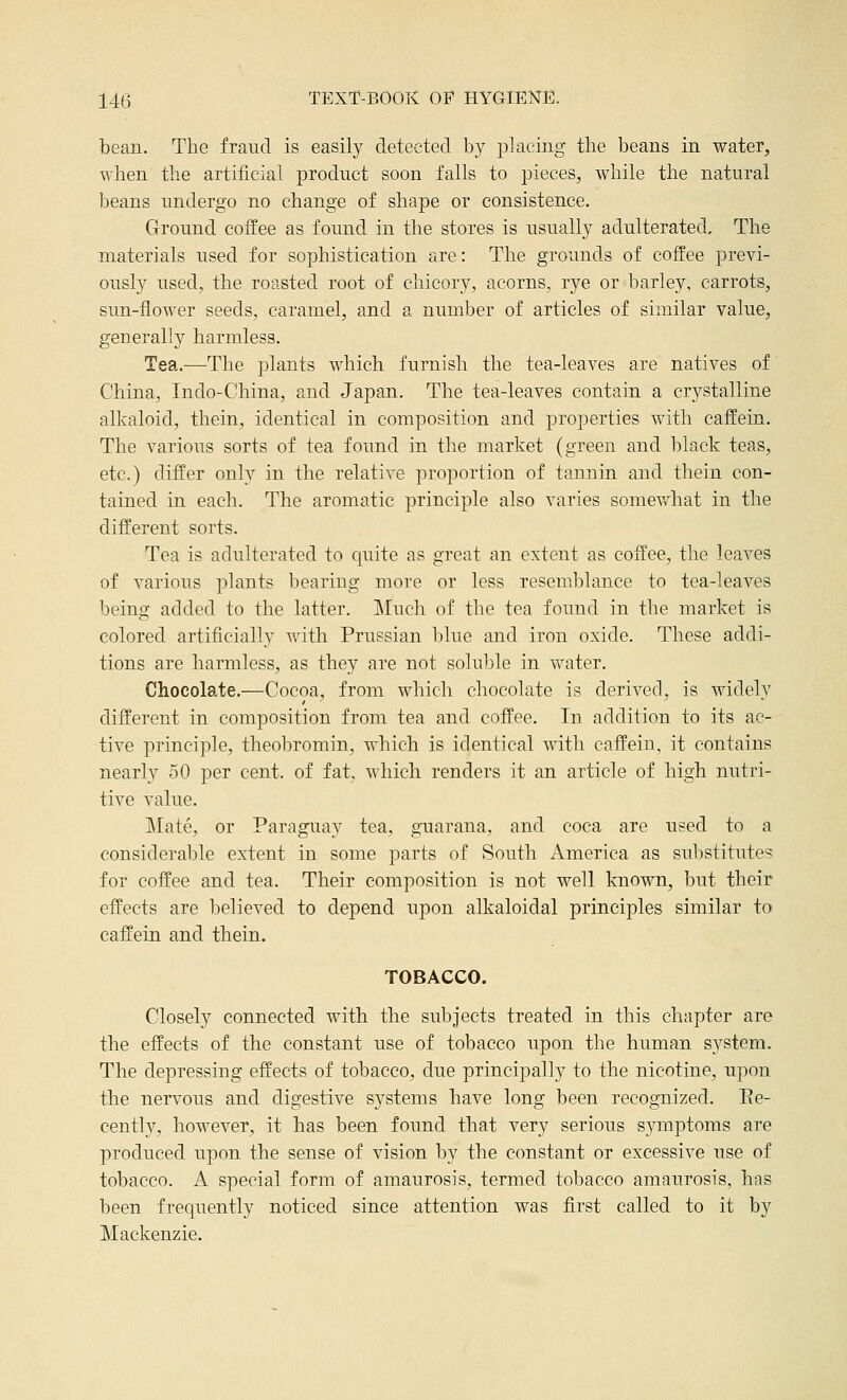 bean. The fraud is easily detected by placing the beans in water, when the artificial product soon falls to pieces, while the natural beans undergo no change of shape or consistence. Ground coffee as found in the stores is usually adulterated. The materials used for sophistication are: The grounds of coffee previ- ously used, the roasted root of chicory, acorns, rye or barley, carrots, sun-flower seeds, caramel, and a number of articles of similar value, genei'ally harmless. Tea.-—The plants which furnish the tea-leaves are natives of China, Indo-China, and Japan. The tea-leaves contain a crystalline alkaloid, thein, identical in composition and properties with caffein. The various sorts of tea found in the market (green and black teas, etc.) differ only in the relative proportion of tannin and thein con- tained in each. The aromatic principle also varies somevrhat in the different sorts. Tea is adulterated to quite as great an extent as coffee, the leaves of various plants bearing more or less resemblance to tea-leaves being added to the latter. Much of the tea found in the market is colored artificially with Prussian blue and iron oxide. These addi- tions are harmless, as they are not soluble in water. Chocolate.—Cocoa, from which chocolate is derived, is widely different in composition from tea and coffee. In addition to its ac- tive principle, theobromin, which is identical with caffein, it contains nearly 50 per cent, of fat, which renders it an article of high nutri- tive value. Mate, or Paraguay tea, guarana, and coca are used to a considerable extent in some parts of South America as substitutes for coffee and tea. Their composition is not well known, but their effects are believed to depend upon alkaloidal principles similar to caffein and thein. TOBACCO. Closely connected with the subjects treated in this chapter are the effects of the constant use of tobacco upon the human system. The depressing effects of tobacco, due principally to the nicotine, upon the nervous and digestive systems have long been recognized. Ee- cently, however, it has been found that very serious symptoms are produced upon the sense of vision by the constant or excessive use of tobacco. A special form of amaurosis, termed tobacco amaurosis, has been frequently noticed since attention was first called to it by Mackenzie.