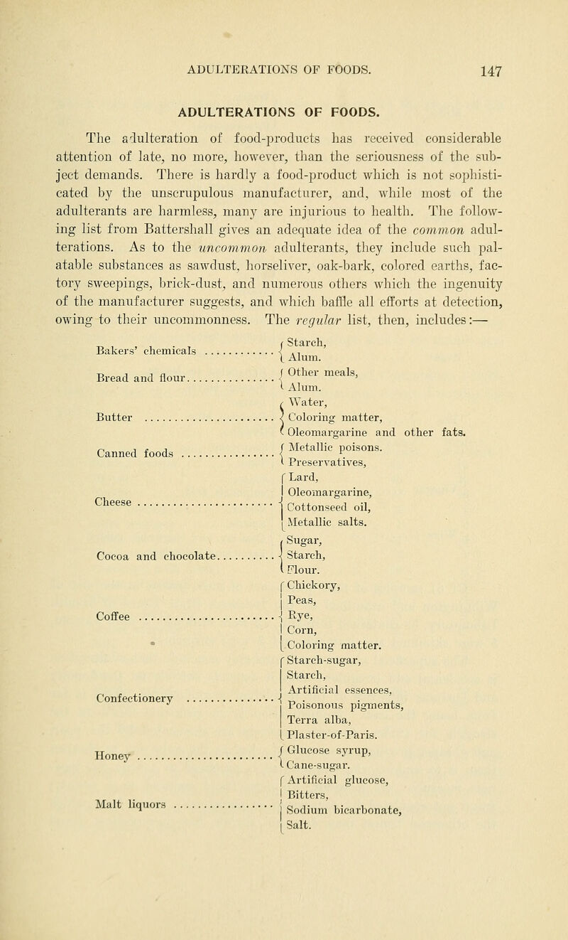 ADULTERATIONS OF FOODS. The adulteration of food-products has received considerable attention of late, no more, however, than the seriousness of the sub- ject demands. There is hardly a food-product which is not sophisti- cated by the unscrupulous manufacturer, and, while most of the adulterants are harmless, many are injurious to health. The follow- ing list from Battershall gives an adequate idea of the common adul- terations. As to the uncommon adulterants, they include such pal- atable substances as sawdust, horseliver, oak-bark, colored earths, fac- tory sweepings, brick-dust, and numerous others which the ingenuity of the manufacturer suggests, and which baffle all efforts at detection, owing to their uncommonness. The regular list, then, includes:— „ , , . f Starch, Bakers chemicals < ., Bread and flour \ ^ther meals, >• Alum. r Water, Butter < Coloring matter, ' Oleomargarine and other fats. ri 1 £ 1 f Metallic poisons. Canned foods < \ ( Preservatives, f Lard, I Oleomargarine, ^^''^^^ j Cottonseed oil, I Metallic salts. ( Sugar, Cocoa and chocolate < Starch, i Flour. f Chickory, j Peas, Coffee ] Rye, I Corn, • [ Coloring matter. C Starch-sugar, I Starch, Artificial essences, Poisonous pigments, I Terra alba, [ Plaster-of-Paris. Honey /Glucose syrup, <- Cane-sugar. f Artificial glucose, I Bitters, ^■^^^ l^l*^^ I Sodium bicarbonate. Salt. Confectionery -|