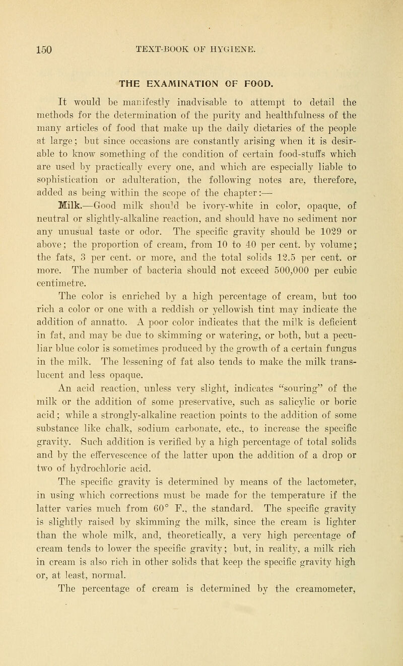 THE EXAMINATION OF FOOD. It wonld be manifestly inadvisable to attempt to detail tlie methods for the determination of the purity and healthfiilness of the many articles of food that make up the daily dietaries of the people at large; but since occasions are constantly arising when it is desir- able to laiow something of the condition of certain food-stufPs which are used by practically every one, and which are especially liable to sophistication or adulteration, the following notes are, therefore, added as being within the scope of the chapter:— Milk.—Good milk shoukl be ivory-white in color, opaque, of neutral or slightly-alkaline reaction, and should have no sediment nor any unusual taste or odor. The specific gravity should be 1029 or above; the proportion of cream, from 10 to 40 per cent, by volume; the fats, 3 per cent, or more, and the total solids 12.5 per cent, or more. The number of bacteria should not exceed 500,000 per cubic centimetre. The color is enriched by a high percentage of cream, but too rich a color or one with a reddish or yellowish tint may indicate the addition of annatto. A poor color indicates that the milk is deficient in fat, and may be due to skimming or watering, or both, but a pecu- liar blue color is sometimes produced by the growth of a certain fungus in the milk. The lessening of fat also tends to make the milk trans- lucent and less opaque. An acid reaction, unless very slight, indicates souring of the milk or the addition of some preservative, such as salicylic or boric acid; while a strongly-alkaline reaction points to the addition of some substance like chalk, sodium carbonate, etc., to increase the specific gravity. Such addition is verified by a high percentage of total solids and by the effervescence of the latter upon the addition of a drop or two of hydrochloric acid. The specific gravity is determined by means of the lactometer, in using which corrections must be made for the temperature if the latter varies much from 60° F., the standard. The specific gravity is slightly raised by skimming the milk, since the cream is lighter than the whole milk, and, theoretically, a very high percentage of cream tends to lower the specific gravity; but, in reality, a milk rich in cream is also rich in other solids that keep the specific gravity high or, at least, normal. The percentage of cream is determined by the creamometer,