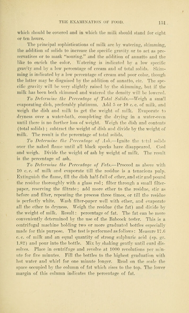 which should be covered and in which the milk should stand for eight or ten hours. The principal sophistications of milk are by watering, skimming, the addition of solids to increase the specific gravity or to act as pre- servatives or to mask souring, and the addition of annatto and the like to enrich the color. Watering is indicated by a low specific gravity and by a low percentage of cream and of total solids. Skim- ming is indicated by a low percentage of cream and poor color, though the latter m^ay be disguised by the addition of annatto, etc. The spe- cific gravity will be very slightly raised by the skimming, but if the milk has been both skimmed and watered the density will be lowered. To Determine the Percentage of Total Solids.—Weigh a small evaporating dish, preferably platinum. Add 5 or 10 c. c. of milk, and weigh the dish and milk to get the weight of milk. Evaporate to dryness over a water-bath, completing the drying in a water-oven until there is no further loss of weight. Weigh the dish and contents (total solids) ; subtract the weight of dish and divide by the weight of milk. The result is the percentage of total solids. To Determine the Percentage of Ash.—Ignite the tctal solids over the naked flame until all black specks have disappeared. Cool and weigh. Divide the weight of ash by weight of milk. The result is the percentage of ash. To Determine the Percentage of Fats.—Proceed as above with 10 c. c. of milk and evaporate till the residue is a tenacious pulp. Extinguish the flame, fill the dish half-full of ether, and stir and pound the residue thoroughly with a glass rod; filter through a small filter- paper, reserving the filtrate; add more ether to the residue, stir as before and filter, repeating the process three times, or till the residue is perfectly white. Wash filter-paper well with ether, and evaporate all the ether to dryness. Weigh the residue (the fat) and divide by the weight of milk. Eesult: percentage of fat. The fat can be more conveniently determined by the use of the Babcock tester. This is a centrifugal machine holding two or more graduated bottles especially made for this purpose. The test is performed as follows : Measure 17.6 c. c. of milk and an equal quantity of strong sulphuric acid (sp. gr. 1.82) and pour into the bottle. Mix by shaking gently until curd dis- solves. Place in centrifuge and revolve at 1000 revolutions per min- ute for five minutes. Pill the bottles to the highest graduation with hot water and whirl for one minute longer. Ecad on the scale the space occupied by the column of fat which rises to the top. The lower margin of this column indicates the percentage of fat.
