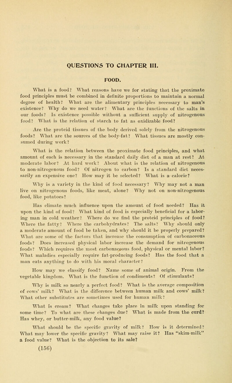 FOOD. What is a food? What reasons have we for stating that the proximate food principles must be combined in definite proportions to maintain a normal degree of health? What are the alimentaiy principles necessary to man's existence? Why do we need water? What are the functions of the salts in our foods? Is existence possible without a sufficient supply of nitrogenous food? What is the relation of starch to fat as oxidizable food? Are the proteid tissues of the body derived solely from the nitrogenous foods? \^Tiat are the sources of the body-fat? What tissues are mostly con- sumed during work? What is the relation between the proximate food principles, and what amount of each is necessary in the standard daily diet of a man at rest? At moderate labor? At hard work? About what is the relation of nitrogenous to non-nitrogenous food? Of nitrogen to carbon? Is a standard diet neces- sarily an expensive one? How may it be selected? What is a' calorie? Whj is a variety in the kind of food necessary? Why may not a man live on nitrogenous foods, like meat, alone? Why not on non-nitrogenous food, like potatoes? Has climate much influence upon the amount of food needed? Has it upon the kind of food? What kind of food is especially beneficial for a labor- ing man in cold weather? Where do we find the proteid principles of food? Where the fatty? Where the carbohydrates? The salts? Why should only a moderate amount of food be taken, and why should it be properly prepared? What are some of the factors that increase the consumption of carbonaceous foods? Does increased physical labor increase the demand for nitrogenous foods? Which requires the most carbonaceous food, physical or mental labor? What maladies especially require fat-producing foods? Has the food that a man eats anything to do with his moral character? How may we classify food? Name some of animal origin. From the vegetable kingdom. What is the function of condiments? Of stimulants? Why is milk so nearly a perfect food? Wliat is the average composition of cows' milk? \^Tiat is the difference between human milk and cows' milk? What other substitutes are sometimes used for human milk? What is cream? What changes take place in milk upon standing for some time? To what are these changes due? What is made from the curd? Has whey, or butter-milk, any food value? What should be the specific gravity of milk? How is it determined? What may lower the specific gravity? 'VSTiat may raise it? Has skim-milk a food value? What is the objection to its sale?