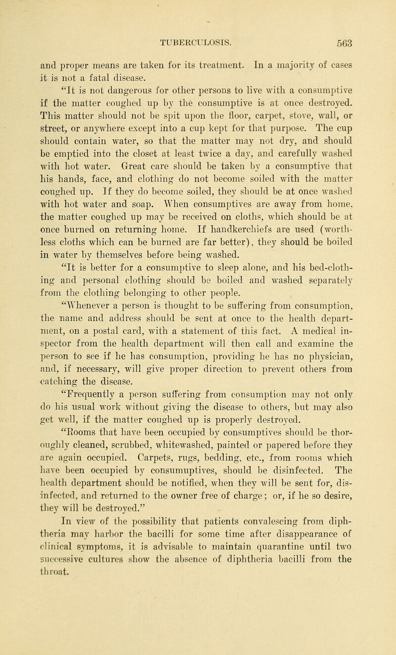 and proper means are taken for its treatment. In a majority of cases it is not a fatal disease. It is not dangerous for other persons to live with a consumptive if the matter coughed up by the consumptive is at once destroyed. This matter should not be spit upon tlie floor, carpet, stove, wall, or street, or anywhere except into a cup kept for that purpose. The cup should contain water, so that the matter may not dry, and should be emptied into the closet at least twice a day, and carefully washed with hot water. Great care should be taken by a consumptive that his hands, face, and clothing do not become soiled with the matter coughed up. If they do become soiled, they should be at once washed with hot water and soap. When consumptives are away from home, the matter coughed up may be received on cloths, which should be at once burned on returning home. If handkerchiefs are used (worth- less cloths which can be burned are far better), they should be boiled in water by themselves before being washed. It is better for a consumptive to sleep alone, and his bed-cloth- ing and personal clothing should be boiled and washed separately from the clothing belonging to other people. Whenever a person is thought to be suffering from consumption, the name and address should be sent at once to the health depart- ment, on a postal card, with a statement of this fact. A medical in- spector from the health department will then call and examine the person to see if he has consumption, providing he has no physician, and, if necessary, will give proper direction to prevent others from catching the disease. Frequently a person suffering from consumption may not only do his usual work without giving the disease to others, but may also get well, if the matter coughed up is properly destroyed. Eooms that have been occupied by consumptives should be thor- oughly cleaned, scrubbed, whitewashed, painted or papered before they are again occupied. Carpets, rugs, bedding, etc., from rooms which have been occupied by consumuptives, should be disinfected. The health department should be notified, when they will be sent for, dis- infecterl, and returned to the owner free of charge; or, if he so desire, they will be destroyed. In view of the possibility that patients convalescing from diph- theria may harbor the bacilli for some time after disappearance of clinical symptoms, it is advisable to maintain quarantine until two successive cultures show the absence of diphtheria bacilli from the thi'oat.