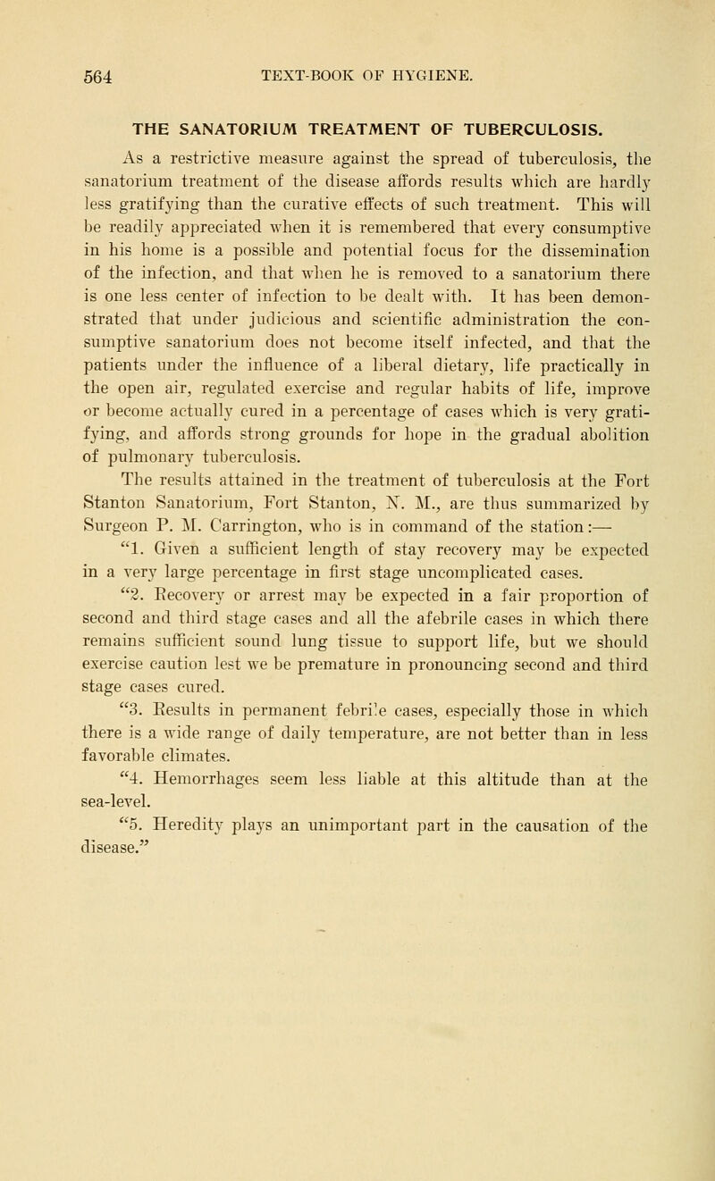 THE SANATORIUM TREATMENT OF TUBERCULOSIS. i\.s a restrictive measure against the spread of tuberculosis, the sanatorium treatment of the disease affords results which are hardly less gratifying than the curative effects of such treatment. This will be readily appreciated when it is remembered that every consumptive in his home is a possible and potential focus for the dissemination of the infection, and that when he is removed to a sanatorium there is one less center of infection to be dealt with. It has been demon- strated that under judicious and scientific administration the con- sumptive sanatorium does not become itself infected, and that the patients under the influence of a liberal dietary, life practically in the open air, regulated exercise and regular habits of life, improve or become actually cured in a percentage of cases which is very grati- fying, and affords strong grounds for hope in the gradual abolition of pulmonary tuberculosis. The results attained in the treatment of tuberculosis at the Fort Stanton Sanatorium, Fort Stanton, X. M., are thus summarized by Surgeon P. M. Carrington, who is in command of the station:— 1. Given a sufficient length of stay recovery may be e?cpected in a very large percentage in first stage uncomplicated cases. 2. Eecovery or arrest may be expected in a fair proportion of second and third stage cases and all the afebrile cases in which there remains sufficient sound lung tissue to support life, but we should exercise caution lest we be premature in pronouncing second and third stage cases cured. 3. Eesults in permanent febri'e cases, especially those in which there is a wide range of daily temperature, are not better than in less favorable climates. 4. Hemorrhages seem less liable at this altitude than at the sea-level. 5. Heredity plays an unimportant part in the causation of the disease.