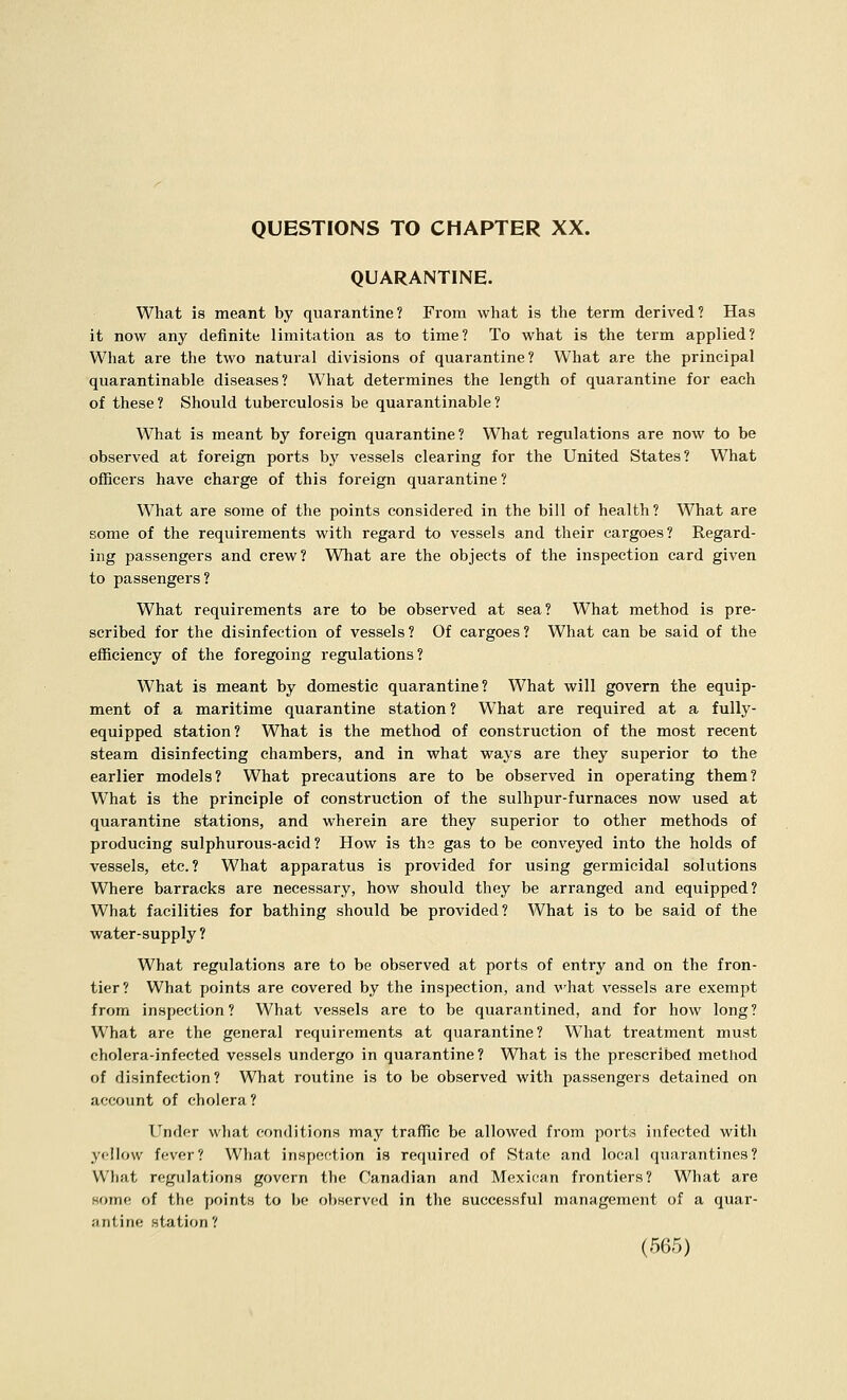 QUESTIONS TO CHAPTER XX. QUARANTINE. What is meant by quarantine? From what is the term derived? Has it now any definite limitation as to time? To what is the term applied? What are the two natural divisions of quarantine? What are the principal quarantinable diseases? What determines the length of quarantine for each of these? Should tuberculosis be quarantinable? What is meant by foreign quarantine? What regulations are now to be observed at foreign ports by vessels clearing for the United States? What oflncers have charge of this foreign quarantine ? What are some of the points considered in the bill of health? What are some of the requirements with regard to vessels and their cargoes? Regard- ing passengers and crew? What are the objects of the inspection card given to passengers? What requirements are to be observed at sea? What method is pre- scribed for the disinfection of vessels? Of cargoes? What can be said of the efficiency of the foregoing regulations? What is meant by domestic quarantine? What will govern the equip- ment of a maritime quarantine station? What are required at a fully- equipped station? What is the method of construction of the most recent steam disinfecting chambers, and in what ways are they superior to the earlier models? What precautions are to be observed in operating them? What is the principle of construction of the sulhpur-furnaces now used at quarantine stations, and wherein are they superior to other methods of producing sulphurous-acid? How is ths gas to be conveyed into the holds of vessels, etc.? What apparatus is provided for using germicidal solutions Where barracks are necessary, how should they be arranged and equipped? What facilities for bathing should be provided? What is to be said of the water-supply ? What regulations are to be observed at ports of entry and on the fron- tier? What points are covered by the inspection, and what vessels are exempt from inspection? What vessels are to be quarantined, and for how long? What are the general requirements at quarantine? What treatment must cholera-infected vessels undergo in quarantine? What is the prescribed method of disinfection ? What routine is to be observed with passengers detained on account of cholera? Under what conditions may traffic be allowed from ports infected with yellow fever? What inspection is required of State and local quarantines? What regulations govern the Canadian and Mexican frontiers? What are some of the points to be observed in the successful management of a quar- jintine station?
