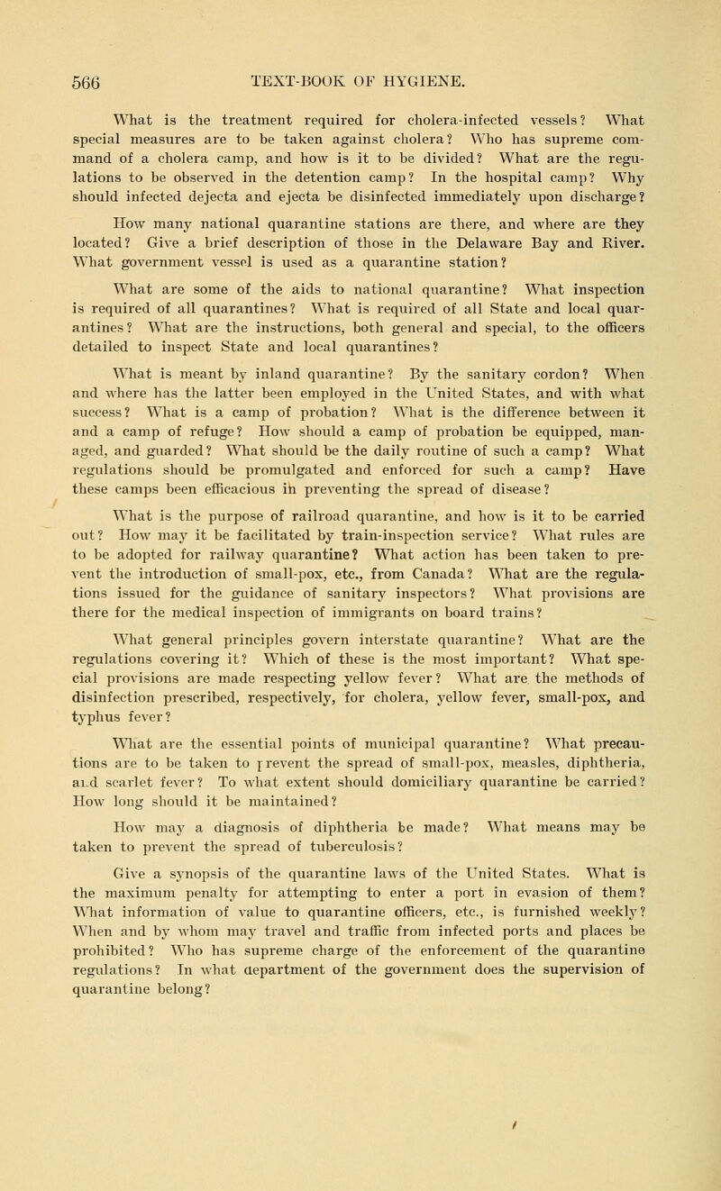 What is the treatment required for cholera-infected vessels? What special measures are to be taken against cholera? Who has supreme com- mand of a cholera camp, and how is it to be divided? What are the regu- lations to be observed in the detention camp? In the hospital camp? Why should infected dejecta and ejecta be disinfected immediately upon discharge? How many national quarantine stations are there, and where are they located? Give a brief description of those in the Delaware Bay and River. What government vessel is used as a quarantine station? What are some of the aids to national quarantine? Wliat inspection is required of all quarantines? What is required of all State and local quar- antines? What are the instructions, both general and special, to the officers detailed to inspect State and local quarantines? What is meant by inland quarantine? By the sanitary cordon? When and where has the latter been employed in the United States, and with what success? What is a camp of probation? What is the difference between it and a camp of refuge? How should a camp of probation be equipped, man- aged, and guarded? What should be the daily roiitine of such a camp? What regulations should be promulgated and enforced for such a camp? Have these camps been efficacious ih preventing the spread of disease ? What is the purpose of railroad quarantine, and how is it to be carried out? How may it be facilitated by train-inspection service? What rules are to be adopted for railway quarantine? What action has been taken to pre- vent the introduction of small-pox, etc., from Canada? Wliat are the regula- tions issued for the guidance of sanitary inspectors? What provisions are there for the medical inspection of immigrants on board trains? What general principles govern interstate quarantine? What are the regulations covering it? Which of these is the most important? What spe- cial provisions are made respecting yellow fever ? What are the methods of disinfection prescribed, respectively, for cholera, yellow fever, small-pos, and typhus fever? Wliat are the essential points of municipal quarantine? What precau- tions are to be taken to prevent the spread of small-pox, measles, diphtheria, ai.d scarlet fever? To what extent should domiciliary quarantine be carried? How long should it be maintained? How may a diagnosis of diphtheria be made? What means may be taken to prevent the spread of tuberculosis? Give a synopsis of the quarantine laws of the United States. What is the maximum penalty for attempting to enter a port in evasion of them? What information of value to quarantine officers, etc., is furnished weekly? When and by whom may travel and traffic from infected ports and places be prohibited? Who has supreme charge of the enforcement of the quarantine regulations? In what aepartment of the government does the supervision of quarantine belong?