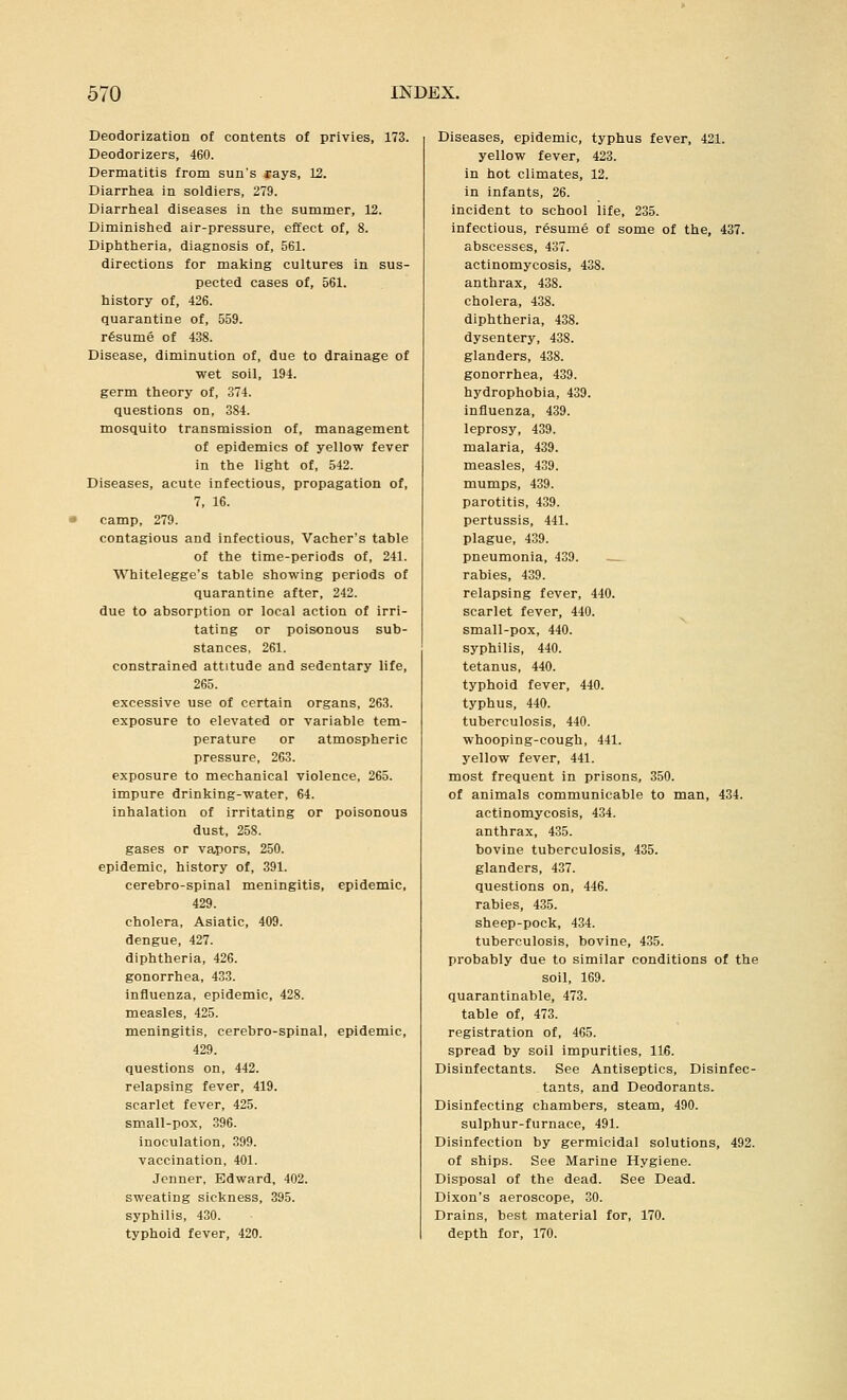 Deodorization of contents of privies, 173. Deodorizers, 460. Dermatitis from sun's cays, 12. Diarrhea in soldiers, 279. Diarrheal diseases in the summer, 12. Diminished air-pressure, effect of, 8. Diphtheria, diagnosis of, 561. directions for making cultures in sus- pected cases of, 561. history of, 426. quarantine of, 559. resume of 438. Disease, diminution of, due to drainage of wet soil, 194. germ theory of, 374. questions on, 384. mosquito transmission of, management of epidemics of yellow fever in the light of, 542. Diseases, acute infectious, propagation of, 7, 16. camp, 279. contagious and infectious, Vacher's table of the time-periods of, 241. Whitelegge's table showing periods of quarantine after, 242. due to absorption or local action of irri- tating or poisonous sub- stances, 261. constrained attitude and sedentary life, 265. excessive use of certain organs, 263. exposure to elevated or variable tem- perature or atmospheric pressure, 263. exposure to mechanical violence, 265. impure drinking-water, 64. inhalation of irritating or poisonous dust, 258. gases or vapors, 250. epidemic, history of, 391. cerebro-spinal meningitis, epidemic, 429. cholera, Asiatic, 409. dengue, 427. diphtheria, 426. gonorrhea, 433. influenza, epidemic, 428. measles, 425. meningitis, cerebro-spinal, epidemic, 429. questions on, 442. relapsing fever, 419. scarlet fever, 425. small-pox, 396. inoculation, 399. vaccination, 401. Jcnner, Edward, 402. sweating sickness, 395. syphilis, 430. typhoid fever, 420. Diseases, epidemic, typhus fever, 421. yellow fever, 423. in hot climates, 12. in infants, 26. incident to school life, 235. infectious, resume of some of the, 437. abscesses, 437. actinomycosis, 438. anthrax, 438. cholera, 438. diphtheria, 438. dysentery, 438. glanders, 438. gonorrhea, 439. hydrophobia, 439. influenza, 439. leprosy, 439. malaria, 439. measles, 439. mumps, 439. parotitis, 439. pertussis, 441. plague, 439. pneumonia, 439. — rabies, 439. relapsing fever, 440. scarlet fever, 440. small-pox, 440. syphilis, 440. tetanus, 440. typhoid fever, 440. typhus, 440. tuberculosis, 440. whooping-cough, 441. yellow fever, 441. most frequent in prisons, 350. of animals communicable to man, 434. actinomycosis, 434. anthrax, 435. bovine tuberculosis, 435. glanders, 437. questions on, 446. rabies, 435. sheep-pock, 434. tuberculosis, bovine, 435. probably due to similar conditions of the soil, 169. quarantinable, 473. table of, 473. registration of, 465. spread by soil impurities, 116. Disinfectants. See Antiseptics, Disinfec- tants, and Deodorants. Disinfecting chambers, steam, 490. sulphur-furnace, 491. Disinfection by germicidal solutions, 492. of ships. See Marine Hygiene. Disposal of the dead. See Dead. Dixon's aeroscope, 30. Drains, best material for, 170. depth for, 170.