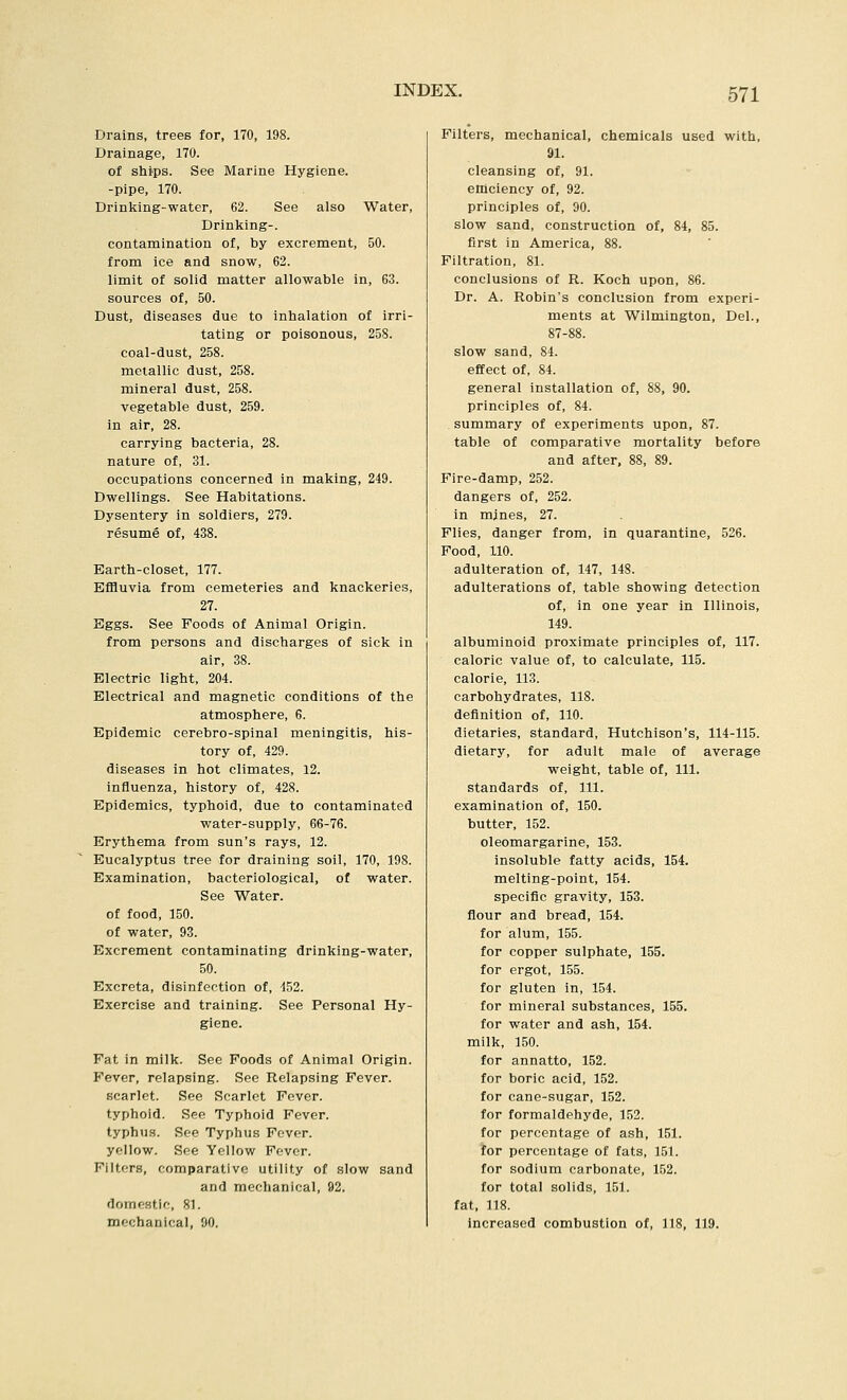Drains, trees for, 170, 198. Drainage, 170. of ships. See Marine Hygiene, -pipe, 170. Drinking-water, 62. See also Water, Drinliing-. contamination of, by excrement, 50. from ice and snow, 62. limit of solid matter allowable in, 63. sources of, 50. Dust, diseases due to inhalation of irri- tating or poisonous, 258. coal-dust, 258. metallic dust, 258. mineral dust, 258. vegetable dust, 259. in air, 28. carrying bacteria, 28. nature of, 31. occupations concerned in making, 249. Dwellings. See Habitations. Dysentery in soldiers, 279. resume of, 438. Earth-closet, 177. Effluvia from cemeteries and knackeries, 27. Eggs. See Foods of Animal Origin, from persons and discharges of sick in air, 38. Electric light, 204. Electrical and magnetic conditions of the atmosphere, 6. Epidemic cerebro-spinal meningitis, his- tory of, 429. diseases in hot climates, 12. influenza, history of, 428. Epidemics, typhoid, due to contaminated water-supply, 66-76. Erythema from sun's rays, 12. Eucalyptus tree for draining soil, 170, 198. Examination, bacteriological, of water. See Water, of food, 150. of water, 93. Excrement contaminating drinking-water, 50. Excreta, disinfection of, 152. Exercise and training. See Personal Hy- giene. Fat in milk. See Foods of Animal Origin. Fever, relapsing. See Relapsing Fever. scarlet. See Scarlet Fever. typhoid. See Typhoid Fever. typhus. See Typhus Fever. yellow. See Yellow Fever. Filters, comparative utility of slow sand and mechanical, 92. domeHtif, 81. mechanical, 90. Filters, mechanical, chemicals used with, 91. cleansing of, 91. efficiency of, 92. principles of, 90. slow sand, construction of, 84, 85. first in America, 88. Filtration, 81. conclusions of R. Koch upon, 86. Dr. A. Robin's conclusion from experi- ments at Wilmington, Del., 87-88. slow sand, 84. effect of, 84. general installation of, 88, 90. principles of, 84. summary of experiments upon, 87. table of comparative mortality before and after, 88, 89. Fire-damp, 252. dangers of, 252. in mines, 27. Flies, danger from, in quarantine, 526. Food, 110. adulteration of, 147, 148. adulterations of, table showing detection of, in one year in Illinois, 149. albuminoid proximate principles of, 117. caloric value of, to calculate, 115. calorie, 113. carbohydrates, 118. definition of, 110. dietaries, standard, Hutchison's, 114-115. dietary, for adult male of average weight, table of. 111. standards of, 111. examination of, 150. butter, 152. oleomargarine, 153. insoluble fatty acids, 154. melting-point, 154. specific gravity, 153. flour and bread, 154. for alum, 155. for copper sulphate, 155. for ergot, 155. for gluten in, 154. for mineral substances, 155. for water and ash, 154. milk, 150. for annatto, 152. for boric acid, 152. for cane-sugar, 152. for formaldehyde, 152. for percentage of ash, 151. for percentage of fats, 151. for sodium carbonate, 152. for total solids, 151. fat, 118. Increased combustion of, 118, 119.