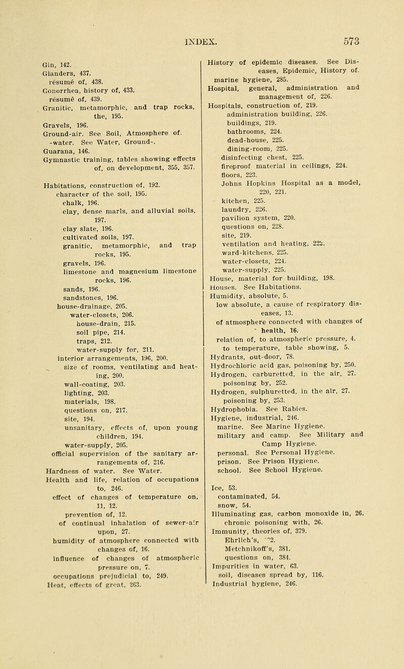 Gin, 142. Glanders, 437. resume of, 438. Gonorrhea, history of, 433. resume of, 439. Granitic, metamorphic, and trap rocks, the, 195. Gravels, 196. Ground-air. See Soil, Atmosphere of. -water. See Water, Ground-. Guarana, 146. Gymnastic training, tables showing effects of, on development, 355, 357. Habitations, construction of, 192. character of the soil, 195. chalk, 196. clay, dense marls, and alluvial soils, 197. clay slate, 196. cultivated soils, 197. granitic, metamorphic, and trap rocks, 195. gravels, 196. limestone and magnesium limestone rocks, 196. sands, 196. sandstones, 196. house-drainage, 205. water-closets, 206. house-drain, 215. soil pipe, 214. traps, 212. water-supply for, 211. interior arrangements, 196, 200. size of rooms, ventilating and heat- ing, 200. wall-coating, 203. lighting, 203. materials, 198. questions on, 217. site, 194. unsanitary, effects of, upon young children, 194. water-supply, 205. ofBcial supervision of the sanitary ar- rangements of, 216. Hardness of water. See Water. Health and life, relation of occupations to, 246. effect of changes of temperature on, 11, 12. prevention of, 12. of continual inhalation of sewer-a:r upon, 27. humidity of atmosphere connected with changes of, 16. Influence of changes of atmospheric pressure on, 7. occupations prejudicial to, 249. Heat, eflcfts of great, 203. History of epidemic diseases. See Dis- eases, Epidemic, History of. marine hygiene, 285. Hospital, general, administration and management of, 226. Hospitals, construction of, 219. administration building, 226. buildings, 219. bathrooms, 224. dead-house, 225. dining-room, 225. disinfecting chest, 225. fireproof material in ceilings, 224. floors, 223. Johns Hopkins Hospital as a model, 220, 221. kitchen, 225. laundry, 226. pavilion system, 220. questions on, 228. site, 219. ventilation and heating, 222. ward-kitchens, 225. water-closets, 224. water-supply, 225. House, material for building, 198. Houses. See Habitations. Humidity, absolute, 5. low absolute, a cause of respiratory dis- eases, 13. of atmosphere connected with changes of health, 16. relation of, to atmospheric pressure, 4. to temperature, table showing, 5. Hydrants, out-door, 78. Hydrochloric acid gas, poisoning by, 250. Hydrogen, carburetted, in the air, 27. poisoning by, 252. Hydrogen, sulphuretted, in the air, 27. poisoning by, 253. Hydrophobia. See Rabies. Hygiene, industrial, 246. marine. See Marine Hygiene, military and camp. See Military and Camp Hygiene, personal. See Personal Hygiene, prison. See Prison Hygiene, school. See School Hygiene. Ice, 53. contaminated, 54. snow, 54. Illuminating gas, carbon monoxide in, 26. chronic poisoning with, 26. Immunity, theories of, 379. Ehrlich's, '2. Mctchnikoff's, 381. questions on, 384. Impurities in water, 63. soil, diseases spread by, 116. Industrial hygiene, 246.