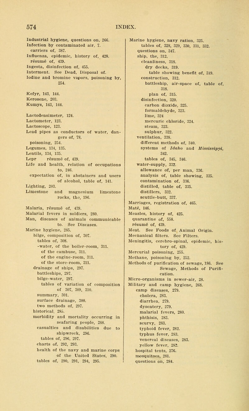 Industrial hygiene, questions on, 266. Infection by contaminated air, 7. carriers of, 387. Influenza, epidemic, history of, 428. resume of, 439. Ingesta, disinfection of, 455. Interment. See Dead, Disposal of. Iodine and bromine vapors, poisoning by, 254. Kefyr, 143, 144. Kerosene, 203. Kumys, 143, 144. Lactodensimeter, 124. Lactometer, 123. Lactoscope, 123. Lead pipes as conductors of water, dan- gers of, 78. poisoning, 254. Legumes, 134, 135. Lentils, 134, 135. Lepr resume of, 439. Life and health, relation of occupations to, 246. expectation of, in abstainers and users of alcohol, table of, 141. Lighting, 203. Limestone and magnesium limestone rocks, the, 196. Malaria, resume of, 439. Malarial fevers in soldiers, 280. Man, diseases of animals communicable to. See Diseases. Marine hygiene, 285. bilge, composition of, 307. tables of, 308. -■water, of the boiler-room, 311. of the cambuse, 311. of the engine-room, 311. of the store-room, 311. drainage of ships, 297. battleships, 297. bilge-water, 297. tables of variation of composition of 307, 309, 310. summary, 301. surface drainage, 300. two methods of, 297. historical, 285. morbidity and mortality occurring in seafaring people, 288. casualties and disabilities due to shipwreck, 296. tables of, 296, 297. charts of, 292, 293. health of the navy and marine corps of the United States, 290. tables of, 290, 291, 294, 295. Marine hygiene, navy ration, 325. tables of, 328, 329, 330, 331, 332. questions on, 347. ship, the, 312. cleanliness, 318. dry decks, 319. table showing benefit of, 319. construction, 312. battleship, air-space of, table of, 318. plan of, 315. disinfection, 320. carbon dioxide, 325. formaldehyde, 323. lime, 324 mercuric chloride, 324. steam, 323. sulphur, 322. ventilation, 338. different methods of, 340. systems of Idaho and Mississippi, 342. tables of, 345, 346. water-supply, 332. allowance of, per man, 336. analysis of, table showing, 335. contamination of, 336. distilled, table of, 335. distillers, 332. scuttle-butt, 337. Marriages, registration of, 465. Mate, 146. Measles, history of, 425. quarantine of, 558. resume of, 439. Meat. See Foods of Animal Origin. Mechanical filters. See Filters. Meningitis, cerebro-spinal, epidemic, his- tory of, 429. Mercurial poisoning, 255. Methane, poisoning by, 252. Methods of purification of sewage, 186. See Sewage, Methods of Purifi- cation. Micro-organisms in sewer-air, 28. Military and camp hygiene, 268. camp diseases, 279. cholera, 283. diarrhea, 279. dysentery, 279. malarial fevers, 280. phthisis, 283. scurvy, 283. typhoid fever, 282. typhus fever, 283. venereal diseases, 283. yellow fever, 282. hospital tents, 276. mosquitoes, 281. questions on, 284.