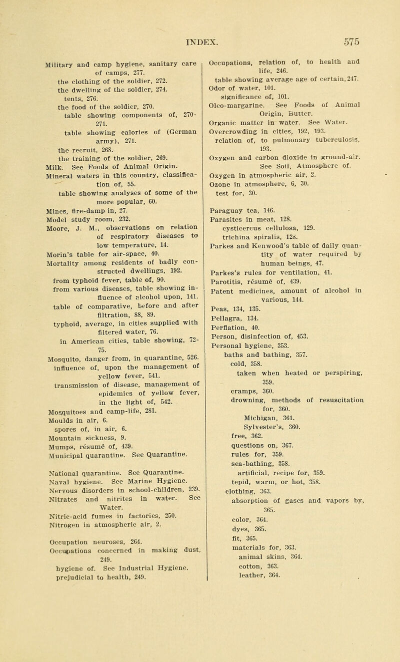 Military and camp hygiene, sanitary care of camps, 277. the clothing of the soldier, 272. the dwelling of the soldier, 274. tents, 276. the food of the soldier, 270. table showing components of, 270- 271. table showing calories of (German army), 271. the recruit, 268. the training of the soldier, 269. Milk. See Foods of Animal Origin. Mineral waters in this country, classifica- tion of, 55. table showing analyses of some of the more popular, 60. Mines, fire-damp in, 27. Model study room, 232. Moore, J. M., observations on relation of respiratory diseases to low temperature, 14. Morln's table for air-space, 40. Mortality among residents of badly con- structed dwellings, 192. from typhoid fever, table of, 90. from various diseases, table showing in- fluence of alcohol upon, 141. table of comparative, before and after filtration, 88, 89. typhoid, average, in cities supplied with filtered water, 76. in American cities, table showing, 72- 75. Mosquito, danger from, in quarantine, 526. influence of, upon the management of yellow fever, 541. transmission of disease, management of epidemics of yellow fever, in the light of, 542. Mosquitoes and camp-life, 281. Moulds in air, 6. spores of, In air, 6. Mountain sickness, 9. Mumps, resume of, 439. Municipal quarantine. See Quarantine. National quarantine. See Quarantine. Naval hygiene. See Marine Hygiene. Nervous disorders in school-children, 239. Nitrates and nitrites in water. See Water. Nitric-acid fumes in factories, 250. Nitrogen in atmospheric air, 2. Occupation neuroses, 264. Occu(pations concerned in making dust, 249. hygiene of. See Industrial Hygiene. prejudicial to health, 249. Occupations, relation of, to health and life, 246. table showing average age of certain, 247. Odor of water, 101. significance of, 101. Oleo-margarine. See Foods of Animal Origin, Butter. Organic matter in water. See Water. Overcrowding in cities, 192, 193. relation of, to pulmonary tuberculosis, 193. Oxygen and carbon dioxide in ground-air. See Soil, Atmosphere of. Oxygen in atmospheric air, 2. Ozone in atmosphere, 6, 30. test for, 30. Paraguay tea, 146. Parasites in meat, 128. cysticercus cellulosa, 129. trichina spiralis, 128. Parkes and Kenwood's table of daily quan- tity of water required by human beings, 47. Parkes's rules for ventilation, 41. Parotitis, resume of, 439. Patent medicines, amount of alcohol in various, 144. Peas, 134, 135. Pellagra, 134. Perflation, 40. Person, disinfection of, 453. Personal hygiene, 353. baths and bathing, 357. cold, 358. taken when heated or perspiring, 359. cramps, 360. drowning, methods of resuscitation for, 360. Michigan, 361. Sylvester's, 360. free, 362. questions on, 367. rules for, 359. sea-bathing, 358. artificial, recipe for, 359. tepid, warm, or hot, 358. clothing, 363. absorption of gases and vapors by, 365. color, 364. dyes, 365. fit, 365. materials for, 363. animal skins, 364. cotton, 363. leather, 364.
