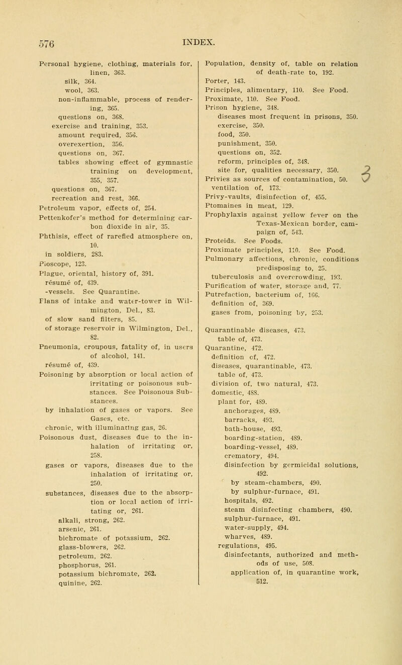 Personal hygiene, clothing, materials for, linen, 363. silk, 364. ■wool, 363. non-inflammable, process of render- ing, 365. questions on, 368. exercise and training, 353. amount required, 356. overexertion, 356. questions on, 367. tables showing effect of gymnastic training on development, 355, 357. questions on, 367. recreation and rest, 366. Petroleum vapor, effects of, 254. Pettenkofer's method for determining car- bon dioxide in air, 35. Phthisis, effect of rarefied atmosphere on, 10. in soldiers, 283. Pioscope, 123. Plague, oriental, history of, 391. resume of, 439. -vessels. See Quarantine. Flans of intake and wattr-tower in Wil- mington. Del., 83. of slow sand filters, 85. of storage reservoir in Wilmington, Del., 82. Pneumonia, croupous, fatality of, in users of alcohol, 141. resume of, 439. Poisoning by absorption or local action of irritating or poisonous sub- stances. See Poisonous Sub- stances, by inhalation of gases or vapors. See Gases, etc. chronic, with illuminating gas, 26. Poisonous dust, diseases due to the in- halation of irritating or, 258. gases or vapors, diseases due to the inhalation of irritating or, 250. substances, diseases due to the absorp- tion or local action of irri- tating or, 261. alkali, strong. 262. arsenic, 261. bichromate of potassium, 262. glass-blowers, 262. petroleum, 262. phosphorus, 261. potassium bichromate, 262. quinine, 262. Population, density of, table on relation of death-rate to, 192. Porter, 143. Principles, alimentary, 110. See Food. Proximate, 110. See Food. Prison hygiene, 348. diseases most frequent in prisons, 350. exercise, 350. food, 350. punishment, 350. questions on, 352. reform, principles of, 348. site for, qualities necessary, 350. Privies as sources of contamination, 50. ventilation of, 173. Privy-vaults, disinfection of, 455. Ptomaines in meat, 129. Prophylaxis against yellow fever on the Texas-Mexican border, cam- paign of, 543. Proteids. See Foods. Proximate principles, 110. See Food. Pulmonary affections, chronic, conditions predisposing to, 25. tuberculosis and overcrowding, 193. Purification of water, storage and, 77. Putrefaction, bacterium of, IfiO. definition of, 369. gases from, poisoning by, 253. Quarantinable diseases, 473. table of, 473. Quarantine, 472. definition cf, 472. diseases, quarantinable, 473. table of, 473. division of, two natural, 473. domestic, 488. plant for, 489. anchorages, 489. barracks, 493. bath-house, 493. boarding-station, 489. boarding-vessel, 489. crematory, 494. disinfection by germicidal solutions, 492. by steam-chambers, 490. by sulphur-furnace, 491. hospitals, 492. steam disinfecting chambers, 490. sulphur-furnace, 491. water-supply, 494. wharves, 489. regulations, 495. disinfectants, authorized and meth- ods of use, 508. application of, in quarantine work, 512.