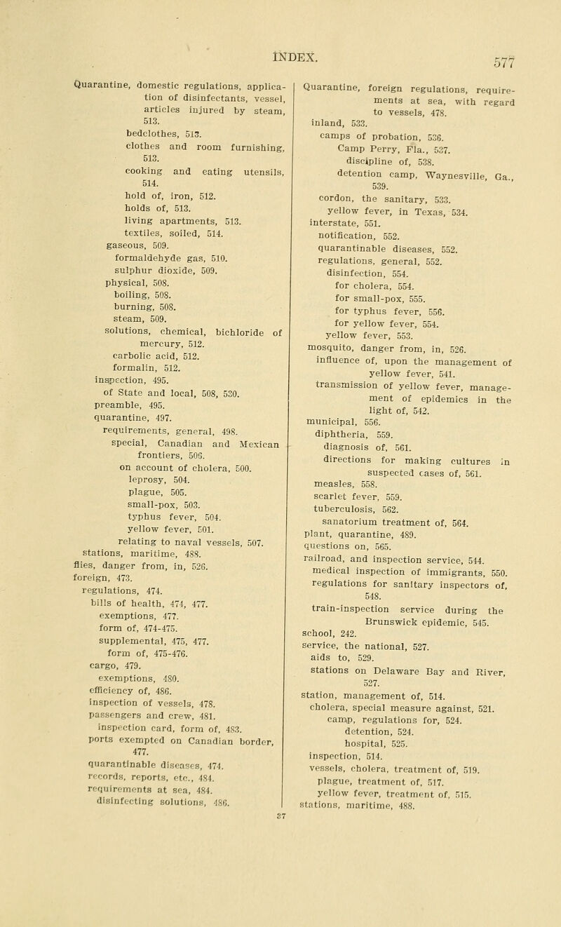 577 Quarantine, domestic regulations, applica- tion of disinfectants, vessel, articles injured by steam, 513. bedclothes, 513. clothes and room furnishing, 513. cooking and eating utensils, 514. hold of, iron, 512. holds of, 513. living apartments, 513. textiles, soiled, 514. gaseous, 509. formaldehyde gas, 510. sulphur dioxide, 509. physical, 508. boiling, 508. burning, 508. steam, 509. solutions, chemical, bichloride of mercury, 512. carbolic acid, 512. formalin, 512. Infection, 495. of State and local, 508, 530. preamble, 495. quarantine, 497. requirements, general, 498. special, Canadian and Mexican frontiers, 506. on account of cholera, 500. leprosy, 504. plague, 505. small-pox, 503. typhus fever, 504. yellow fever, 501. relating to naval vessels, 507. stations, maritime, 488. flies, danger from, in, 526. foreign, 473. regulations, 474. bills of health, 474, 477. exemptions, 477. form of, 474-475. supplemental, 475, 477. form of, 475-476. cargo, 479. exemptions, 480. efficiency of, 486. inspection of vessels, 478. passengers and crew, 481. inspection card, form of, 483. ports exempted on Canadian border, 477. quarantinable diseases, 474. records, reports, etc., 484. requirements at sea, 484. disinfecting solutions, 486. | 37 Quarantine, foreign regulations, require- ments at sea, with regard to vessels, 478. inland, 533. camps of probation, 536. Camp Perry, Fla., 537. discipline of, 5.38. detention camp, Waynesville, Ga., 539. cordon, the sanitary, 533. yellow fever, in Texas, 534. interstate, 551. notification, 552. quarantinable diseases, 552. regulations, general, 552. disinfection, 554. for cholera, 554. for small-pox, 555. for typhus fever, 556. for yellow fever, 554. yellow fever, 553. mosquito, danger from, in, 526. influence of, upon the management of yellow fever, 541. transmission of yellow fever, manage- ment of epidemics in the light of, 542. municipal, 556. diphtheria, 559. diagnosis of, 561. directions for making cultures in suspected cases of, 561. measles, 558. scarlet fever, 559. tuberculosis, 562. sanatorium treatment of, 564. plant, quarantine, 489. questions on, 565. railroad, and inspection service, 544. medical inspection of immigrants, 550. regulations for sanitary inspectors of, 548. train-inspection service during the Brunswick epidemic, 545. school, 242. service, the national, 527. aids to, 529. stations on Delaware Bay and River, 327. station, management of, 514. cholera, special measure against, 521. camip, regulations for, 524. detention, 524. hospital, 525. inspection, 514. vessels, cholera, treatment of, 519. plague, treatment of, 517. yellow fever, treatment of, 515. stations, maritime, 488.