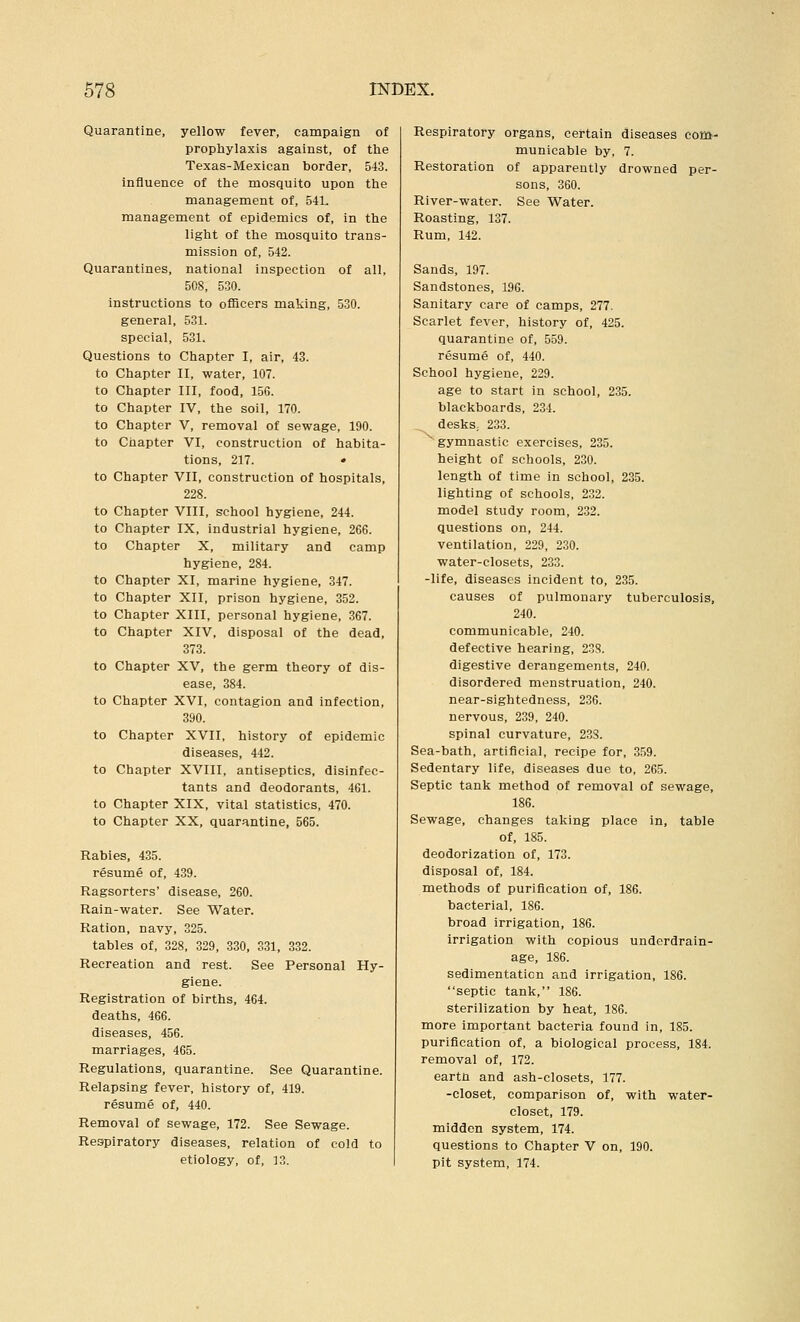 Quarantine, yellow fever, campaign of prophylaxis against, of the Texas-Mexican border, 543. Influence of the mosquito upon the management of, 541. management of epidemics of, in the light of the mosquito trans- mission of, 542. Quarantines, national inspection of all, 508, 530. Instructions to officers making, 530. general, 531. special, 531. Questions to Chapter I, air, 43. to Chapter II, water, 107. to Chapter III, food, 156. to Chapter IV, the soil, 170. to Chapter V, removal of sewage, 190. to Chapter VI, construction of habita- tions, 217. • to Chapter VII, construction of hospitals, 228. to Chapter VIII, school hygiene, 244. to Chapter IX, industrial hygiene, 266. to Chapter X, military and camp hygiene, 284. to Chapter XI, marine hygiene, 347. to Chapter XII, prison hygiene, 352. to Chapter XIII, personal hygiene, 367. to Chapter XIV, disposal of the dead, 373. to Chapter XV, the germ theory of dis- ease, 384. to Chapter XVI, contagion and infection, 390. to Chapter XVII, history of epidemic diseases, 442. to Chapter XVIII, antiseptics, disinfec- tants and deodorants, 461. to Chapter XIX, vital statistics, 470. to Chapter XX, quarantine, 565. Rabies, 435. resume of, 439. Ragsorters' disease, 260. Rain-water. See Water. Ration, navy, 325. tables of, 328, 329, 330, 331, 332. Recreation and rest. See Personal Hy- giene. Registration of births, 464. deaths, 466. diseases, 456. marriages, 465. Regulations, quarantine. See Quarantine. Relapsing fever, history of, 419. resume of, 440. Removal of sewage, 172. See Sewage. Respiratory diseases, relation of cold to etiology, of, 13. Respiratory organs, certain diseases com- municable by, 7. Restoration of apparently drowned per- sons, 360. River-water. See Water. Roasting, 137. Rum, 142. Sands, 197. Sandstones, 196. Sanitary care of camps, 277. Scarlet fever, history of, 425. quarantine of, 559. resume of, 440. School hygiene, 229. age to start in school, 235. blackboards, 234. deskS; 233. ^ gymnastic exercises, 235. height of schools, 230. length of time in school, 235. lighting of schools, 232. model study room, 232. questions on, 244. ventilation, 229, 230. water-closets, 233. -life, diseases incident to, 235. causes of pulmonary tuberculosis, 240. communicable, 240. defective hearing, 238. digestive derangements, 240. disordered menstruation, 240. near-sightedness, 236. nervous, 239, 240. spinal curvature, 23S. Sea-bath, artificial, recipe for, 359. Sedentary life, diseases due to, 265. Septic tank method of removal of sewage, 186. Sewage, changes taking place in, table of, 185. deodorization of, 173. disposal of, 184. methods of purification of, 186. bacterial, 186. broad irrigation, 186. irrigation with copious underdrain- age, 186. sedimentation and irrigation, 186. septic tank, 186. sterilization by heat, 186. more important bacteria found in, 185. purification of, a biological process, 184. removal of, 172. eartn and ash-closets, 177. -closet, comparison of, with water- closet, 179. midden system, 174. questions to Chapter V on, 190. pit system, 174.