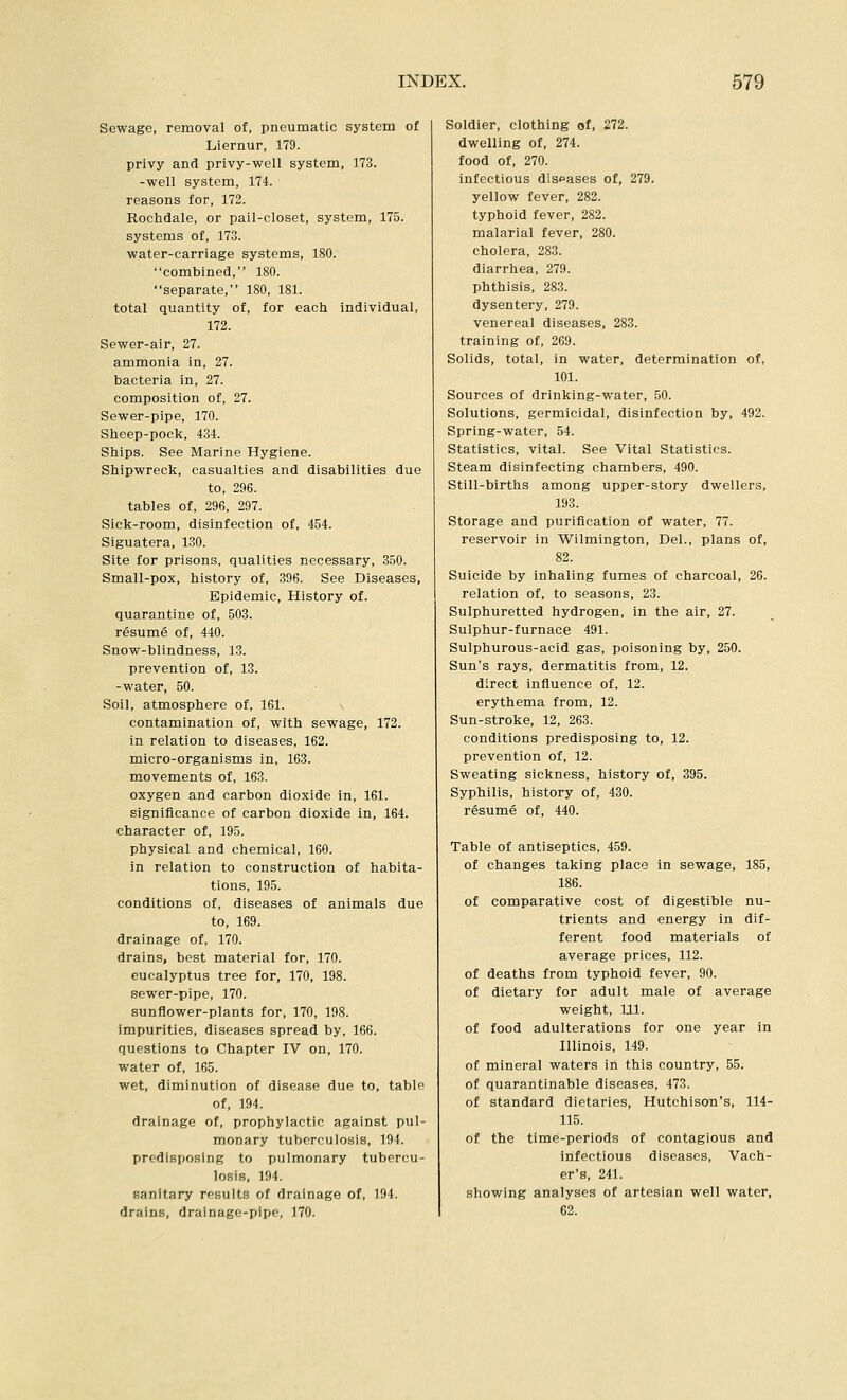 Sewage, removal of, pneumatic system of Liernur, 179. privy and privy-well system, 173. -well system, 174. reasons for, 172. Rochdale, or pail-closet, system, 175. systems of, 173. water-carriage systems, 180. combined, 180. separate, 180, 181. total quantity of, for each individual, 172. Sewer-air, 27. ammonia in, 27. bacteria in, 27. composition of, 27. Sewer-pipe, 170. Sheep-pock, 434. Ships. See Marine Hygiene. Shipwreck, casualties and disabilities due to, 296. tables of, 296, 297. Sick-room, disinfection of, 454. Siguatera, 130. Site for prisons, qualities necessary, 350. Small-pox, history of, 396. See Diseases, Epidemic, History of. quarantine of, 503. resume of, 440. Snow-blindness, 13. prevention of, 13. -water, 50. Soil, atmosphere of, 161. contamination of, with sewage, 172. in relation to diseases, 162. micro-organisms in, 163. movements of, 163. oxygen and carbon dioxide in, 161. significance of carbon dioxide in, 164. character of, 195. physical and chemical, 160. in relation to construction of habita- tions, 195. conditions of, diseases of animals due to, 169. drainage of, 170. drains, best material for, 170. eucalyptus tree for, 170, 198. sewer-pipe, 170. sunflower-plants for, 170, 198. impurities, diseases spread by, 166. Questions to Chapter IV on, 170. water of, 165. wet, diminution of disease due to, table of, 194. drainage of, prophylactic against pul- monary tuberculosis, 194. predisposing to pulmonary tubercu- lo.sis, 194. fianltary results of drainage of, 194. drains, drainage-pipe, 170. Soldier, clothing of, 272. dwelling of, 274. food of, 270. infectious diseases of, 279. yellow fever, 282. typhoid fever, 282. malarial fever, 280. cholera, 283. diarrhea, 279. phthisis, 283. dysentery, 279. venereal diseases, 283. training of, 269. Solids, total, in water, determination of, 101. Sources of drinking-water, 50. Solutions, germicidal, disinfection by, 492. Spring-water, 54. Statistics, vital. See Vital Statistics. Steam disinfecting chambers, 490. Still-births among upper-story dwellers, 193. Storage and purification of water, 77. reservoir in Wilmington, Del., plans of, 82. Suicide by inhaling fumes of charcoal, 26. relation of, to seasons, 23. Sulphuretted hydrogen, in the air, 27. Sulphur-furnace 491. Sulphurous-acid gas, poisoning by, 250. Sun's rays, dermatitis from, 12. direct influence of, 12. erythema from, 12. Sun-stroke, 12, 263. conditions predisposing to, 12. prevention of, 12. Sweating sickness, history of, 395. Syphilis, history of, 430. resume of, 440. Table of antiseptics, 459. of changes taking place in sewage, 185, 186. of comparative cost of digestible nu- trients and energy in dif- ferent food materials of average prices, 112. of deaths from typhoid fever, 90. of dietary for adult male of average weight, HI. of food adulterations for one year in Illinois, 149. of mineral waters in this country, 55. of quarantinable diseases, 473. of standard dietaries, Hutchison's, 114- 115. of the time-periods of contagious and infectious diseases, Vach- er's, 241. showing analyses of artesian well water, 62.