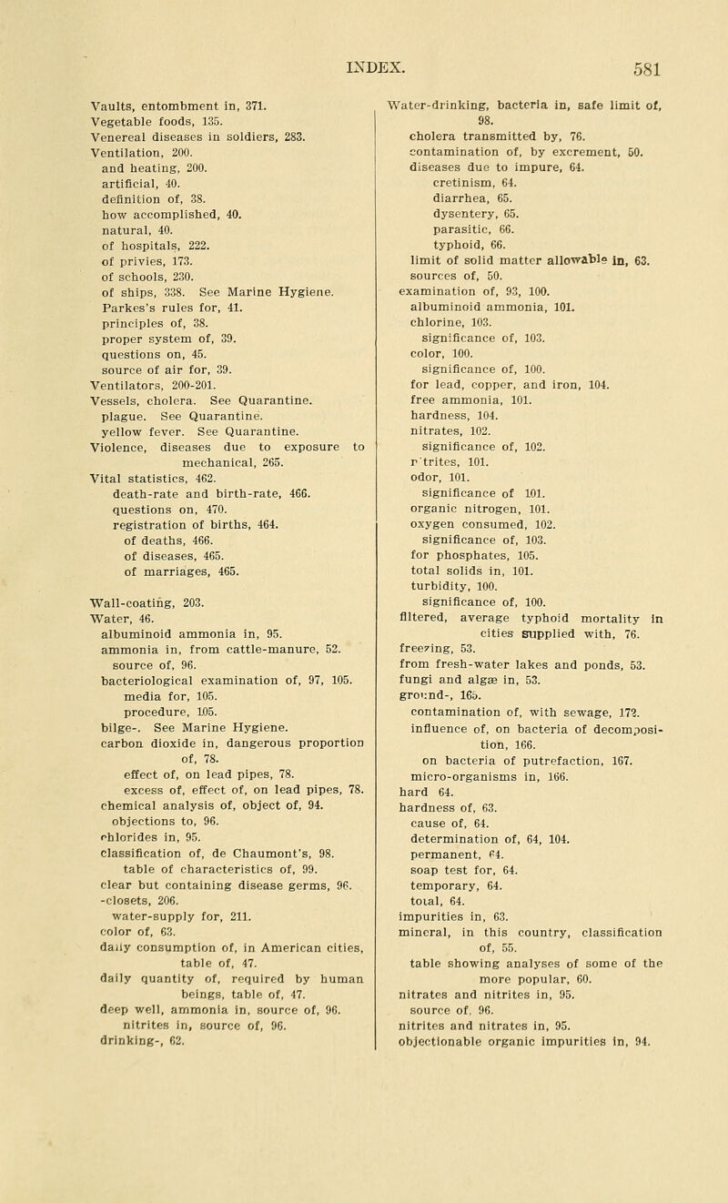Vaults, entombment in, 371. Vegetable foods, 135. Venereal diseases in soldiers, 283. Ventilation, 200. and heating, 200. artificial, 40. definition of, 38. how accomplished, 40. natural, 40. of hospitals, 222. of privies, 173. of schools, 230. of ships, 338. See Marine Hygiene. Parkes's rules for, 41. principles of, 38. proper system of, 39. questions on, 45. source of air for, 39. Ventilators, 200-201. Vessels, cholera. See Quarantine, plague. See Quarantine, yellow fever. See Quarantine. Violence, diseases due to exposure to mechanical, 265. Vital statistics, 462. death-rate and birth-rate, 466. questions on, 470. registration of births, 464. of deaths, 466. of diseases, 465. of marriages, 465. Wall-coating, 203. Water, 46. albuminoid ammonia in, 95. ammonia in, from cattle-manure, 52. source of, 96. bacteriological examination of, 97, 105. media for, 105. procedure, 105. bilge-. See Marine Hygiene, carbon dioxide in, dangerous proportion of, 78. effect of, on lead pipes, 78. excess of, effect of, on lead pipes, 78. chemical analysis of, object of, 94. objections to, 96. ohlorides in, 95. classification of, de Chaumont's, 98. table of characteristics of, 99. clear but containing disease germs, 96. -closets, 206. water-supply for, 211. color of, 63. daily consumption of, in American cities, table of, 47. daily quantity of, required by human beings, table of, 47. deep well, ammonia in, source of, 96. nitrites in, source of, 96. drinking-, 62. Water-drinking, bacteria in, safe limit of, 98. cholera transmitted by, 76. contamination of, by excrement, 50. diseases due to impure, 64. cretinism, 64. diarrhea, 65. dysentery, 65. parasitic, 66. typhoid, 66. limit of solid matter allOTT-abl? in, 63. sources of, 50. examination of, 93, 100. albuminoid ammonia, 101. chlorine, 103. significance of, 103. color, 100. significance of, 100. for lead, copper, and iron, 104. free ammonia, 101. hardness, 104. nitrates, 102. significance of, 102. rtrites, 101. odor, 101. significance of 101. organic nitrogen, 101. oxygen consumed, 102. significance of, 103. for phosphates, 105. total solids in, 101. turbidity, 100. significance of, 100. filtered, average typhoid mortality in cities supplied with, 76. freezing, 53. from fresh-water lakes and ponds, 53. fungi and algee in, 53. ground-, 165. contamination of, with sewage, 172. influence of, on bacteria of decomposi- tion, 166. on bacteria of putrefaction, 167. micro-organisms in, 166. hard 64. hardness of, 63. cause of, 64. determination of, 64, 104. permanent. Pi. soap test for, 64. temporary, 64. toial, 64. impurities in, 63. mineral, in this country, classification of, 55. table showing analyses of some of the more popular, 60. nitrates and nitrites in, 95. source of, 96. nitrites and nitrates in, 95. objectionable organic impurities in, 94.