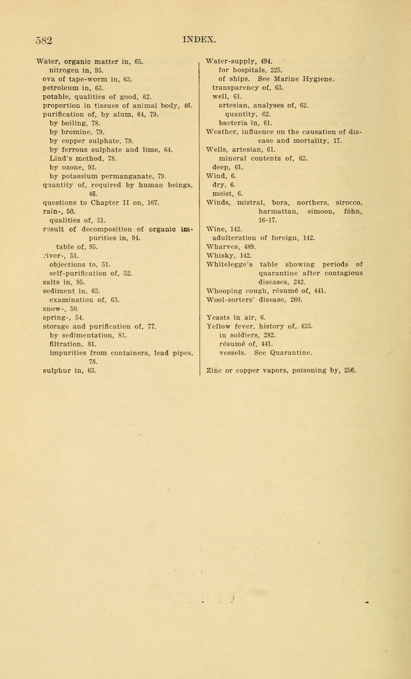 Water, organic matter in, 65. nitrogen in, 95. ova of tape-worm in, 63. petroleum in, 63. potable, qualities of good, 62. proportion in tissues of animal body, 46. purification of, by alum, 64, 79. by boiling, 78. by bromine, 79. by copper sulphate, 79. by ferrous sulphate and lime, 64. Lind's method, 78. by ozone, 93. by potassium permanganate, 79. quantity of, required by human beings, 46. questions to Chapter II on, 107. rain-, 50. qualities of, 51. result of decomposition of organic im- purities in, 94. table of, 95. :.'iver-, 51. objections to, 51. self-purification of, 52. salts in, 95. sediment in, 63. examination of, 63. snow-, 50. spring-, 54. storage and purification of, 77. by sedimentation, 81. filtration, 81. Impurities from containers, lead pipes, 78. sulphur in, 63. Water-supply, 494. for hospitals, 225. of ships. See Marine Hygiene, transparency of, 63. well, 61. artesian, analyses of, 62. quantity, 62. bacteria in, 61. Weather, influence on the causation of dis- ease and mortality, 17. Wells, artesian, 61. mineral contents of, 62. deep, 61. Wind, 6. dry, 6. moist, 6. Winds, mistral, bora, northers, sirocco, harmattan, simoon, fohn, 16-17. Wine, 142. adulteration of foreign, 142. Wharves, 489. Whisky, 142. Whitelegge's table showing periods of quarantine after contagious diseases, 242. Whooping cough, resume of, 441. Wool-sorters' disease, 260. Yeasts in air, 6. Yellow fever, history of, 423. in soldiers, 282. resume of, 441. vessels. See Quarantine. Zinc or copper vapors, poisoning by, 256.