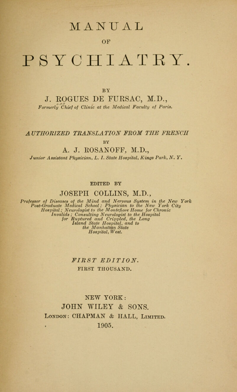 MANUAL OF PSYCHIATEY. BY J. ROGUES DE FURSAC, M.D., Formerly Chief of Clinic at the Medical Faculty of Paris. AUTHORIZED TRANSLATION FROM THE FRENCH BY A. J. ROSANOFF, M.D., Junior Assistant Physician, L. I. State Hospital, Kings Park, N. Y. EDITED BY JOSEPH COLLINS, M.D., Professor of Diseases of the Mind and Nervous System in the New York Post-Craduate Medical School; Physician to the New York City Hospital; Neurologist to the Montefiore Home for Chronic Invalids ; Consulting Neurologist to the Hospital for Ruptured and Crippled, the Long Island State Hospital, and to the Manhattan State Hospital, West. FIRST EDITION. FIRST THOUSAND. NEW YORK: JOHN WILEY & SONS. London: CHAPMAN & HALL, Limited. 1905.