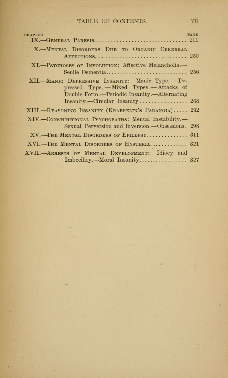 CHAPTER PAGE IX.—General Paresis 211 X.—Mental Disorders Due to Organic Cerebral Affections 250 XI.—Psychoses of Involution: Affective Melancholia.— Senile Dementia 256 XII.—Manic Depressive Insanity: Manic Type. — De- pressed Type. — Mixed Types.—Attacks of Double Form.—Periodic Insanity.—Alternating Insanity.—Circular Insanity 268 XIII.—Reasoning Insanity (Kraepelin's Paranoia) 292 XIV.—Constitutional Psychopaths: Mental Instability.— Sexual Perversion and Inversion.—Obsessions. 298 XV.—The Mental Disorders of Epilepsy 311 XVI.—The Mental Disorders of Hysteria 321 XVII.—Arrests of Mental Development: Idiocy and Imbecility.—Moral Insanity 327