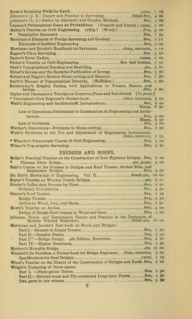Howe's Retaining Walls for Earth . nmo, i 25 Johnsons (J. B.) Theory and Practice 01 Surveying Small 8vo, 4 00 Johnson's (L. J.) Statics by Algebraic and Graphic Methods 8vos 2 00 Laplace's Philosophical Essay on Probabilities. (Truscott and Emory.) 12mo, 2 00 Mahan's Treatise on Civil Engineering. (1873.) (Wood.) 8^0. s 00 • Descriptive Geometry 8vo, 1 50 Merriman's Elements of Precise Surveying and Geodesy 8vo, 2 50 Elements of Sanitary Engineering 8vo, 2 00 Merriman and Brooks's Handbook for Surveyors i6mo, morocco, 2 co Nugent*s Plane Surveying.. 8vo 3 50 Ogden's Sewer Design iamo, 2 00 Patton's Treatise on Civil Engineering 8vo half leather, 7 50 Reed's Topographical Drawing and Sketching 4to, 5 00 Rideal'8 Sewage and the Bacterial Purification of Sewage 8vo, 3 50 Siebert and Biggin's Modern Stone-cutting and Masonry 8vo, 1 50 Smith's Manual of Topographical Drawing. (McMillan.) 8vo, 2 50 Sondericker's Graphic Statics* with Applications to Trusses, Beams, and Arches. * 8vo, 2 00 Taylor and Thompson's Treatise,on Concrete ..Plain and Reinforced. (In press.) • Trautwine's Civil Engineer's Pocket-book. i6mos morocco,, 5 00 Wait's Engineering and Architectural Jurisprudence 8vo, 6 00 Sheep, 6 50 Law of Operations Preliminary to Construction in Engineering and Archi- tecture. 8vo, 5 00 Sheep, 5 50 Law of Contracts 8vo, 3 00 Warren's Stereotomy—Problems in Stone-cutting 8vo, 2 50 Webb's Problems in the Use and Adjustment of Engineering: Instruments. iomo, morocco, 1 25 • Wheeler's Elementary Course of Civil Engineering 8vo, 4 00 Wilson's Topographic Surveying 8vo, 3 50 BRIDGES AND ROOFS. Boiler's Practical Treatise on the Construction of Iron Highway Bridges. ,8vo, 2 00 • Thames River Bridge 4to, paper, 5 00 Burr's Course on the Stresses in Bridges and Roof Trusses, Arched Ribs, and Suspension Bridges 8vo, 3 50 Du Bois's Mechanics of Engineering. Vol. II Small 4to, 10 00 Poster's Treatise on Wooden Trestle Bridges 4to, 5 00 Fowler's Coffer-dam Process for Piers 8vo, 2 50 Ordinary Foundations 8vo, 3 50 Greene's Roof Trusses 8vo, 1 25 Bridge Trusses, , 8vo, 2 50 Arches in Wood, Iron, and Stone 8vo* 2 50 Howe's Treatise on Arches 8vo, 4 00 Design of Simple Roof-trusses in Woad and Steel 8vo, 2 00 Johnson, Bryan, and Turneaure's Theory and Practice in the Designing of Modern Framed Structures Small 4to, 10 00 Merriman and.Jacoby's Text-book on Roofs and Bridges: Part I.—Stresses in Simple Trusses 8vo, 2 50 Part H.—Graphic Statics 8vo, 2 50 \ Part IiT—Bridge Design. 4th Edition, Rewritten i.8vo, 250 Part IV.—Higher Structures .8vo, 2 50 Morison's Memphis Bridge 4to, 10 00 Waddell's De Pontibus, a Pocket-book for Bridge Engineers... i6mo, morocco;, 3 00 Specifications for Steel Bridges i2mo, 1 25 Wood's Treatise on the Theory of the Construction of Bridges and Roofs.8vo, 2 00 Wright's Designing of Draw-spans: Part L —Plate-girder Draws 8vo# 2 50 Part II.—Riveted-truss and Pin-connected Long-span Draws 8vo, 2 50 Two parts in one volume / 8vo, 3 SO