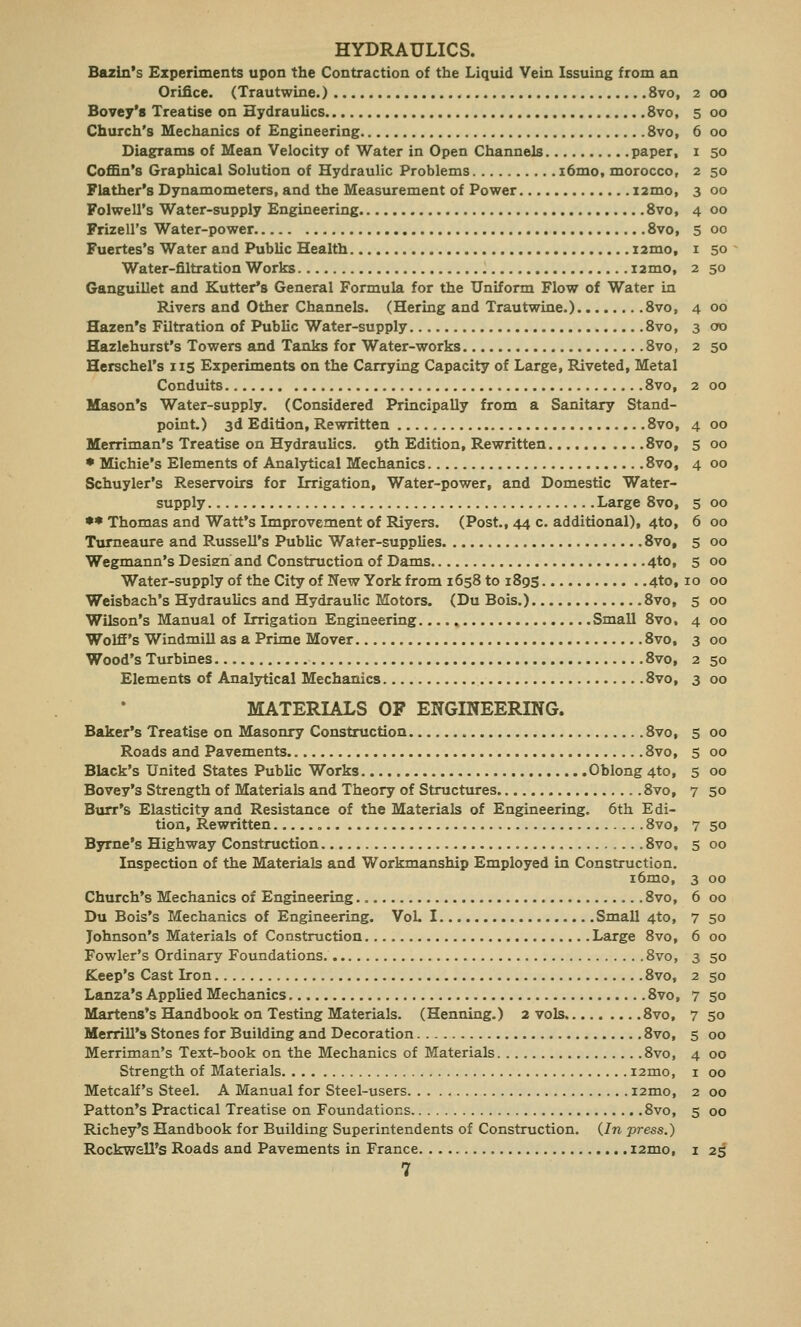 HYDRAULICS. Bazin's Experiments upon the Contraction of the Liquid Vein Issuing from an Orifice. (Trautwine.) 8vo, 2 00 Bovey's Treatise on Hydraulics 8vo, 5 00 Church's Mechanics of Engineering 8vo, 6 00 Diagrams of Mean Velocity of Water in Open Channels paper, 1 50 Coffin's Graphical Solution of Hydraulic Problems i6mo, morocco, 2 50 Flather's Dynamometers, and the Measurement of Power nmo, 3 00 Folwell's Water-supply Engineering 8vo, 4 00 Frizell's Water-power 8vo, 5 00 Fuertes's Water and Public Health nmo, 1 50 Water-filtration Works i2mo, 2 50 Ganguillet and Kutter's General Formula for the Uniform Flow of Water in Rivers and Other Channels. (Hering and Trautwine.) 8vo, 4 00 Hazen's Filtration of Public Water-supply 8vo, 3 00 Hazlehurst's Towers and Tanks for Water-works 8vo, 2 50 Herschel's 115 Experiments on the Carrying Capacity of Large, Riveted, Metal Conduits 8vo, 2 00 Mason's Water-supply. (Considered Principally from a Sanitary Stand- point.) 3d Edition, Rewritten 8vo, 4 00 Merriman's Treatise on Hydraulics. 9th Edition, Rewritten 8vo, 5 00 • Michie's Elements of Analytical Mechanics 8vo, 4 00 Schuyler's Reservoirs for Irrigation, Water-power, and Domestic Water- supply Large 8vo, 5 00 ** Thomas and Watt's Improvement of Riyers. (Post., 44 c. additional), 4to, 6 00 Tumeaure and Russell's Public Water-supplies 8vof 5 00 Wegmann's Design and Construction of Dams 4to, 5 00 Water-supply of the City of New York from 1658 to 189s 4to, 10 00 Weisbach's Hydraulics and Hydraulic Motors. (Du Bois.) 8vo, 5 00 Wilson's Manual of Irrigation Engineering Small 8vo. 4 00 Wolff's Windmill as a Prime Mover 8vo, 3 00 Wood's Turbines 8vo, 2 50 Elements of Analytical Mechanics 8vo, 3 00 MATERIALS OP ENGINEERING. Baker's Treatise on Masonry Construction 8vo, 5 00 Roads and Pavements 8vo, 5 00 Black's United States Public Works Oblong 4to, 5 00 Bovey's Strength of Materials and Theory of Structures 8vo, 7 50 Burr's Elasticity and Resistance of the Materials of Engineering. 6th Edi- tion, Rewritten „ 8vo, 7 50 Byrne's Highway Construction 8vo, 5 00 Inspection of the Materials and Workmanship Employed in Construction. i6mo, 3 00 Church's Mechanics of Engineering 8vo, 6 00 Du Bois's Mechanics of Engineering. Vol. I Small 4to, 7 50 Johnson's Materials of Construction Large 8vo, 6 00 Fowler's Ordinary Foundations 8vo, 3 50 Keep's Cast Iron 8vo, 2 50 Lanza's Applied Mechanics 8vo, 7 50 Martens's Handbook on Testing Materials. (Henning.) 2 vols 8vo, 7 50 Merrill's Stones for Building and Decoration 8vo, 5 00 Merriman's Text-book on the Mechanics of Materials 8vo, 4 00 Strength of Materials i2mo, 1 00 Metcalf's Steel. A Manual for Steel-users i2mo, 2 00 Patton's Practical Treatise on Foundations 8vo, 5 00 Ridley's Handbook for Building Superintendents of Construction. (In press.) Rockwell's Roads and Pavements in France 121110, 1 25